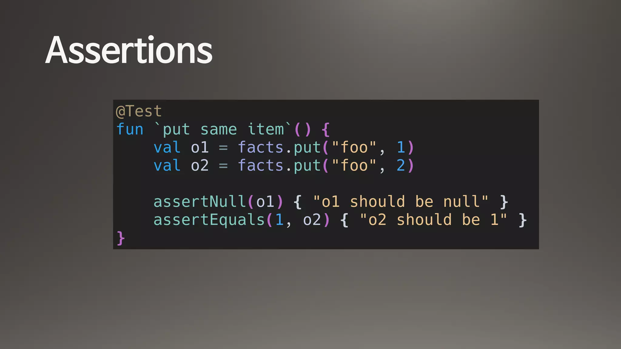 Assertions
@Test
fun `put same item`() {
val o1 = facts.put("foo", 1)
val o2 = facts.put("foo", 2)
assertNull(o1) { "o1 should be null" }
assertEquals(1, o2) { "o2 should be 1" }
}
 