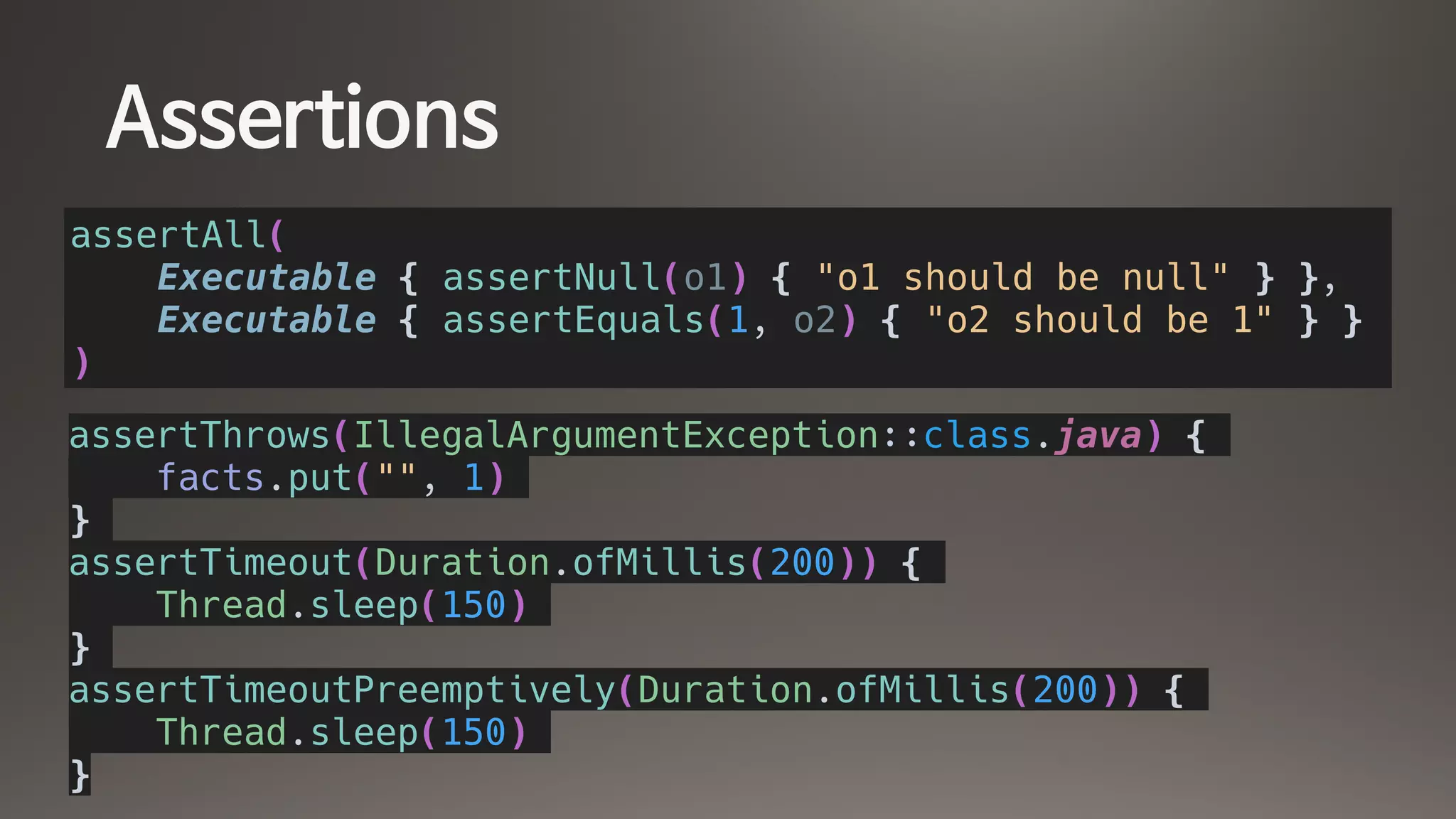 Assertions
assertAll(
Executable { assertNull(o1) { "o1 should be null" } },
Executable { assertEquals(1, o2) { "o2 should be 1" } }
)
assertThrows(IllegalArgumentException::class.java) {
facts.put("", 1)
}
assertTimeout(Duration.ofMillis(200)) {
Thread.sleep(150)
}
assertTimeoutPreemptively(Duration.ofMillis(200)) {
Thread.sleep(150)
}
 
