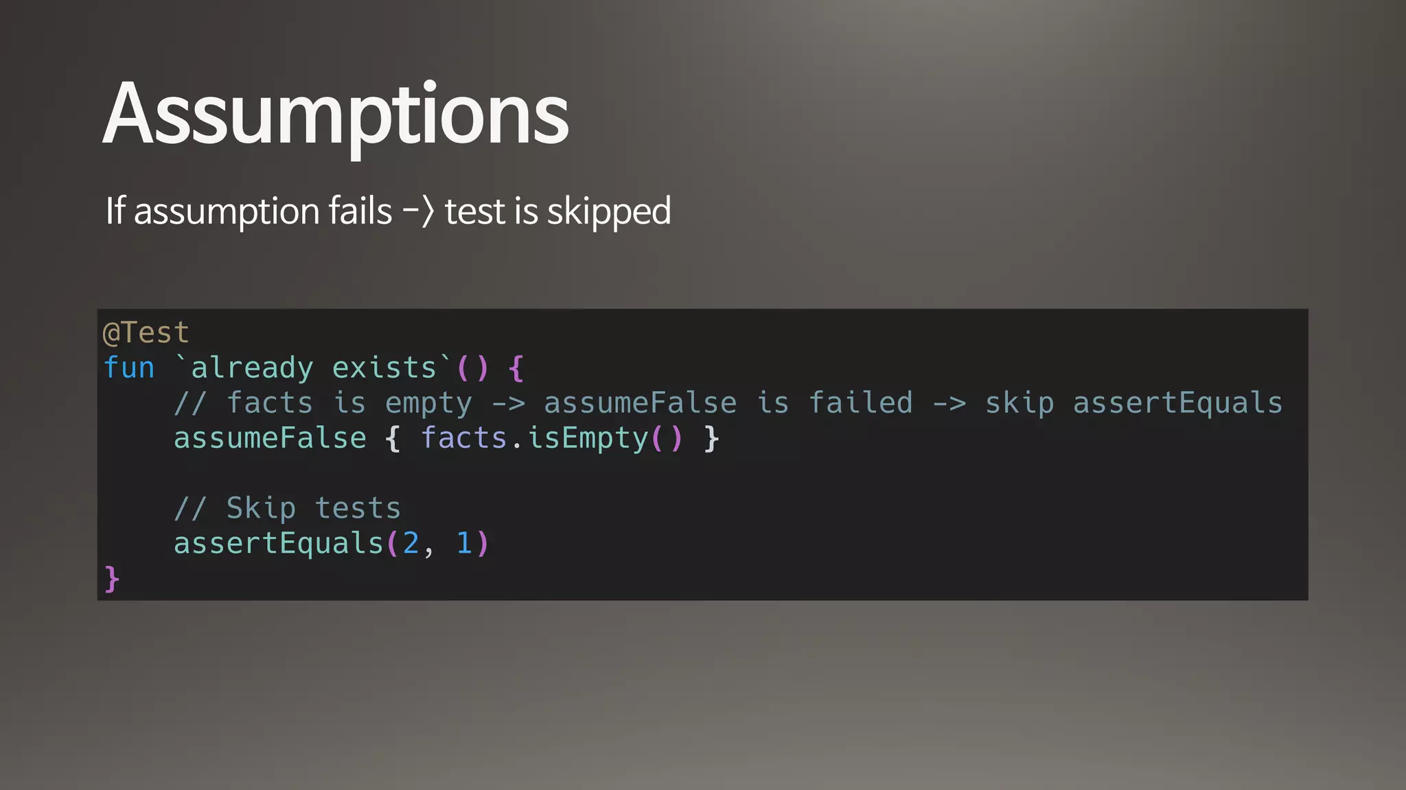 Assumptions
If assumption fails -> test is skipped
@Test
fun `already exists`() {
// facts is empty -> assumeFalse is failed -> skip assertEquals
assumeFalse { facts.isEmpty() }
// Skip tests
assertEquals(2, 1)
}
 