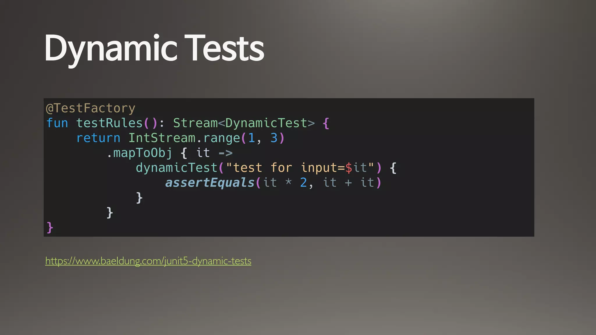 Dynamic Tests
@TestFactory
fun testRules(): Stream<DynamicTest> {
return IntStream.range(1, 3)
.mapToObj { it ->
dynamicTest("test for input=$it") {
assertEquals(it * 2, it + it)
}
}
}
https://www.baeldung.com/junit5-dynamic-tests
 