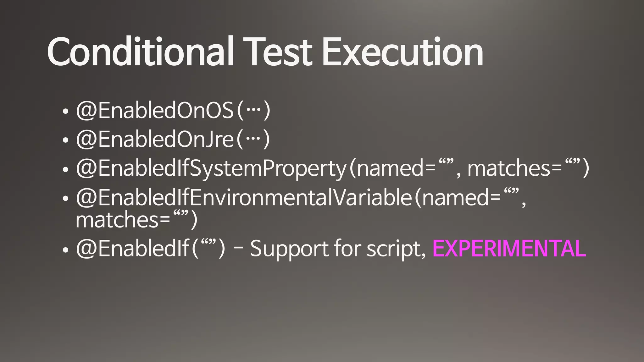 Conditional Test Execution
• @EnabledOnOS(…)

• @EnabledOnJre(…)

• @EnabledIfSystemProperty(named=“”, matches=“”)

• @EnabledIfEnvironmentalVariable(named=“”,
matches=“”)

• @EnabledIf(“”) - Support for script, EXPERIMENTAL
 