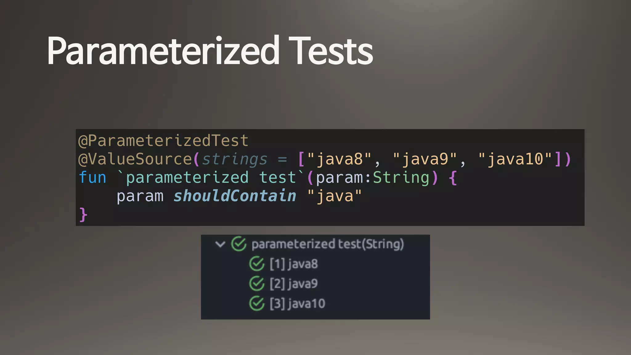 Parameterized Tests
@ParameterizedTest
@ValueSource(strings = ["java8", "java9", "java10"])
fun `parameterized test`(param:String) {
param shouldContain "java"
}
 