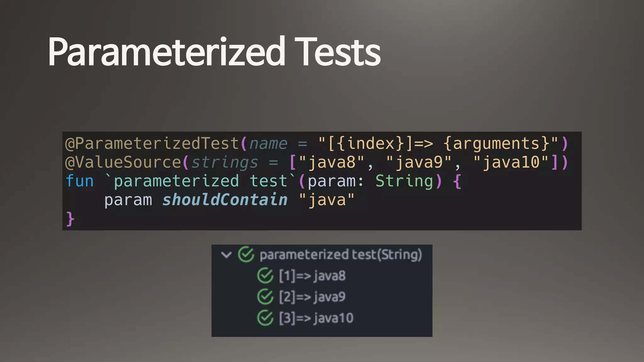 Parameterized Tests
@ParameterizedTest(name = "[{index}]=> {arguments}")
@ValueSource(strings = ["java8", "java9", "java10"])
fun `parameterized test`(param: String) {
param shouldContain "java"
}
 