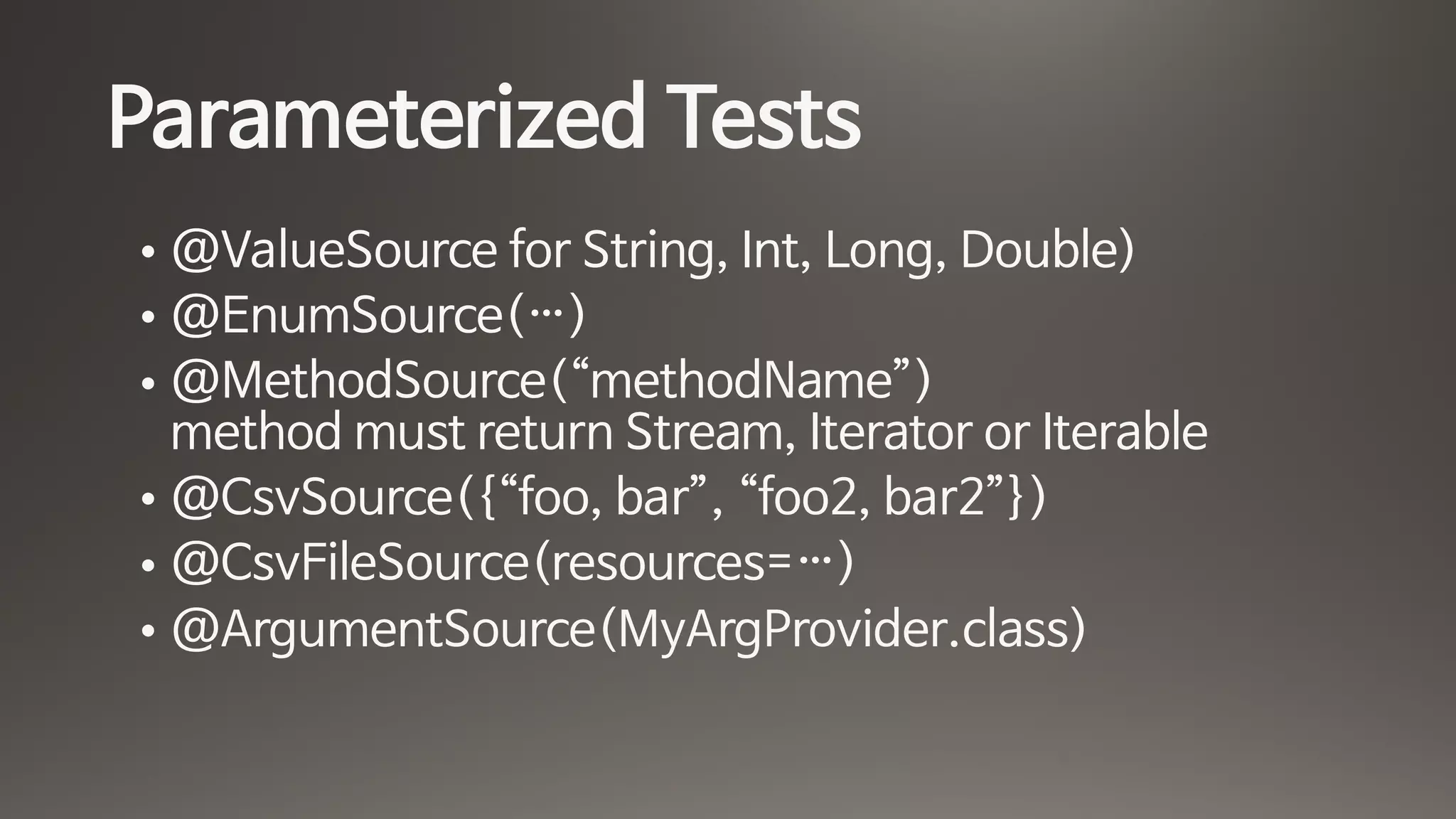 Parameterized Tests
• @ValueSource for String, Int, Long, Double)

• @EnumSource(…)

• @MethodSource(“methodName”) 
method must return Stream, Iterator or Iterable

• @CsvSource({“foo, bar”, “foo2, bar2”})

• @CsvFileSource(resources=…)

• @ArgumentSource(MyArgProvider.class)
 