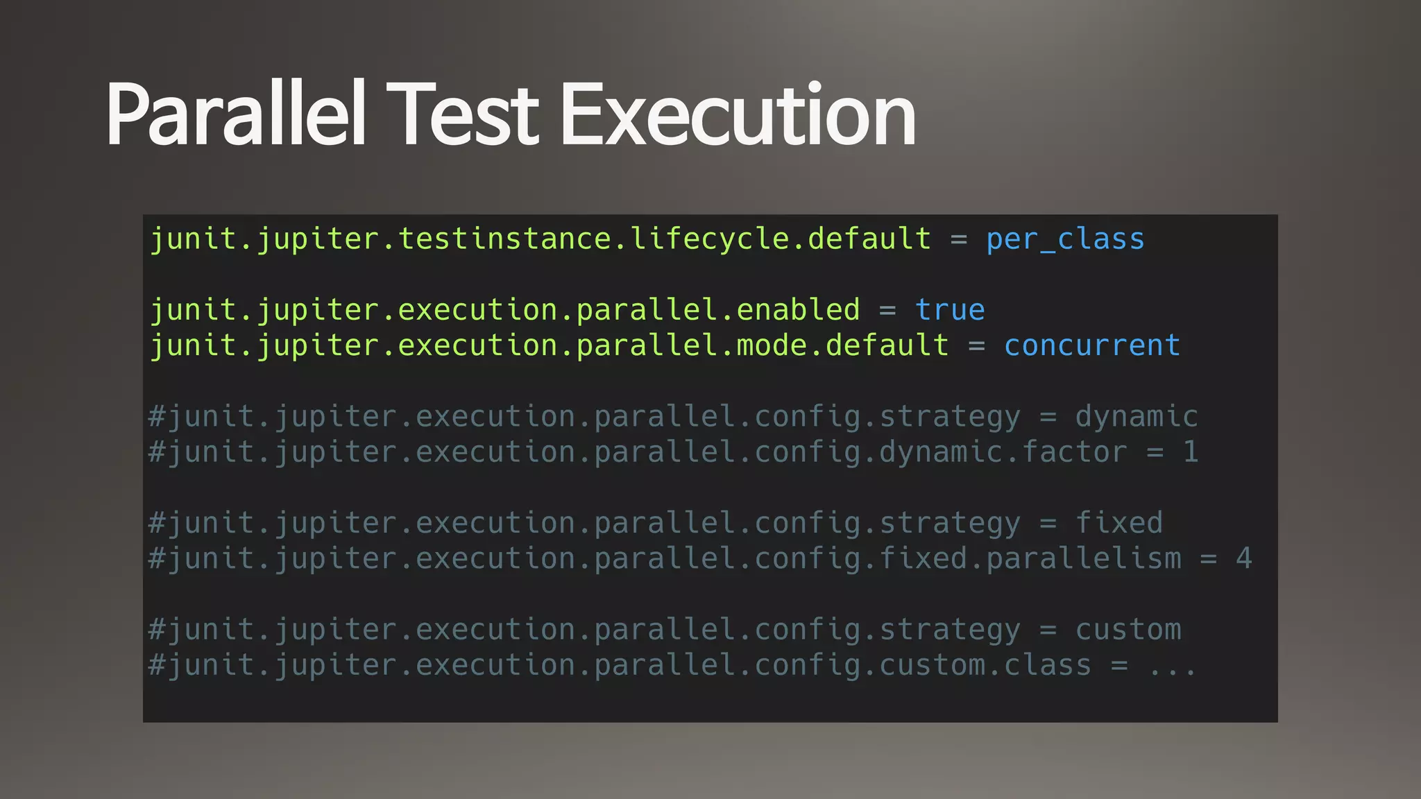 Parallel Test Execution
junit.jupiter.testinstance.lifecycle.default = per_class
junit.jupiter.execution.parallel.enabled = true
junit.jupiter.execution.parallel.mode.default = concurrent
#junit.jupiter.execution.parallel.config.strategy = dynamic
#junit.jupiter.execution.parallel.config.dynamic.factor = 1
#junit.jupiter.execution.parallel.config.strategy = fixed
#junit.jupiter.execution.parallel.config.fixed.parallelism = 4
#junit.jupiter.execution.parallel.config.strategy = custom
#junit.jupiter.execution.parallel.config.custom.class = ...
 