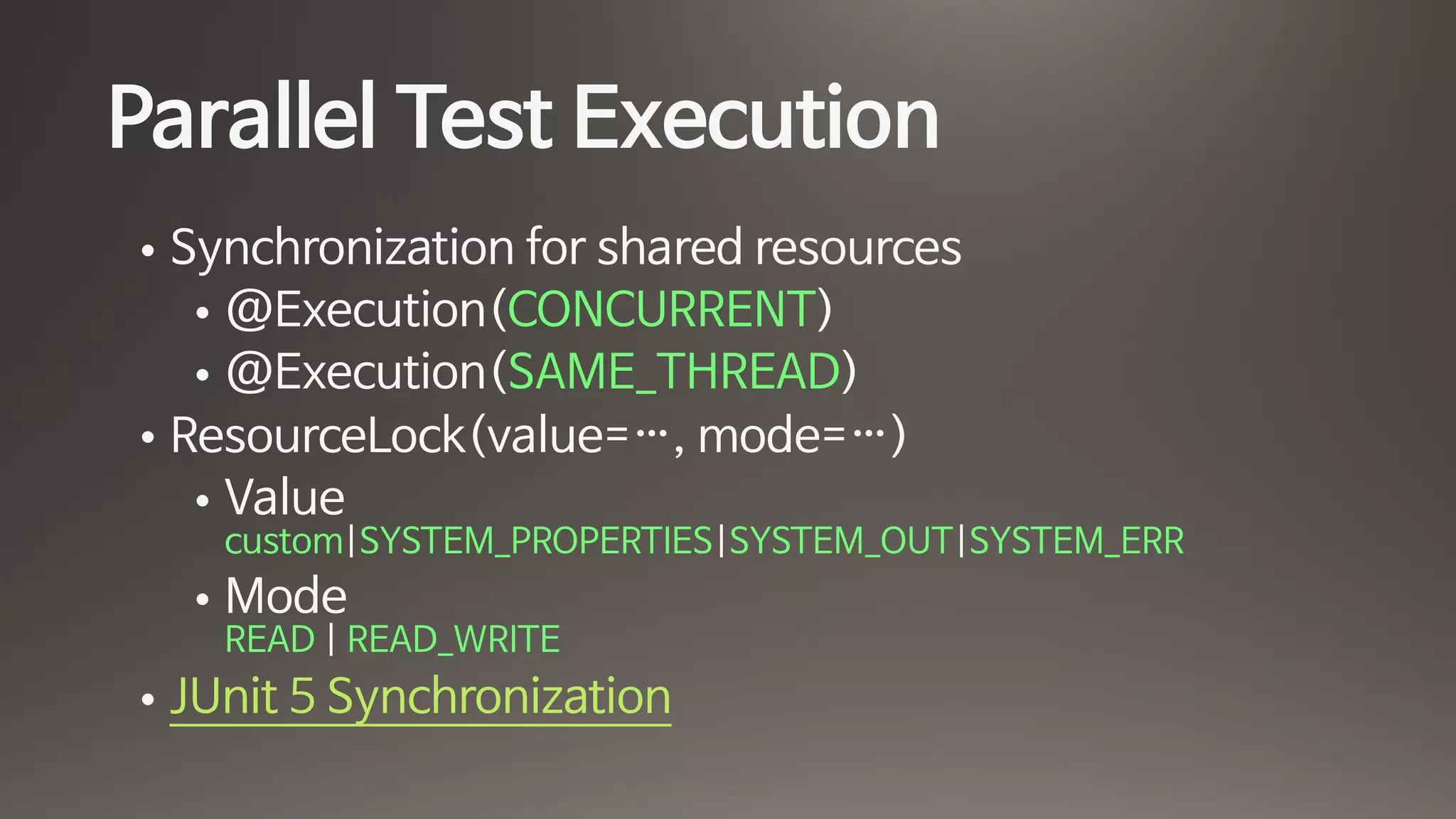 Parallel Test Execution
• Synchronization for shared resources

• @Execution(CONCURRENT)

• @Execution(SAME_THREAD)

• ResourceLock(value=…, mode=…)

• Value 
custom|SYSTEM_PROPERTIES|SYSTEM_OUT|SYSTEM_ERR

• Mode 
READ | READ_WRITE

• JUnit 5 Synchronization
 