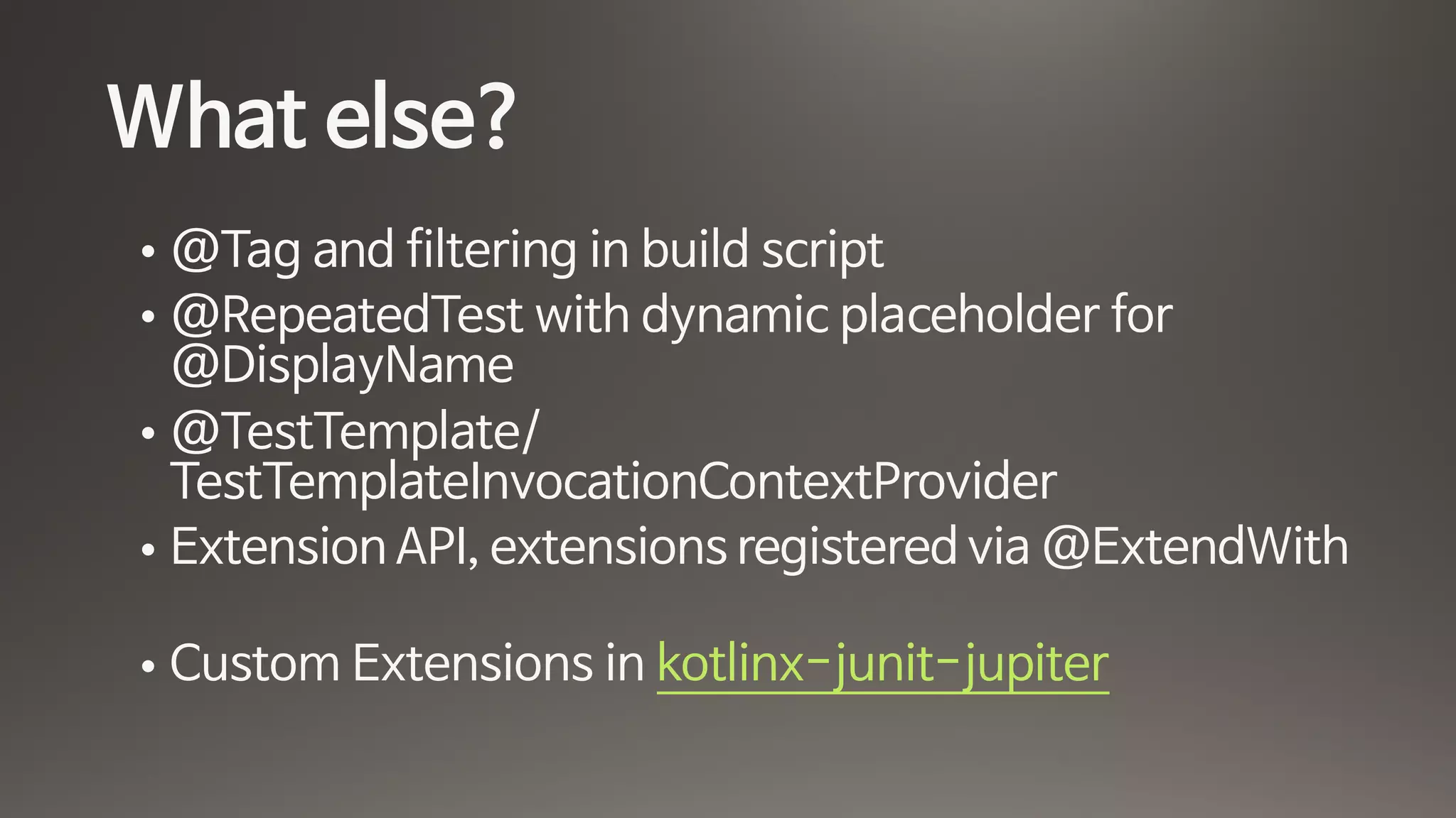 What else?
• @Tag and filtering in build script

• @RepeatedTest with dynamic placeholder for
@DisplayName

• @TestTemplate/
TestTemplateInvocationContextProvider

• Extension API, extensions registered via @ExtendWith
• Custom Extensions in kotlinx-junit-jupiter
 