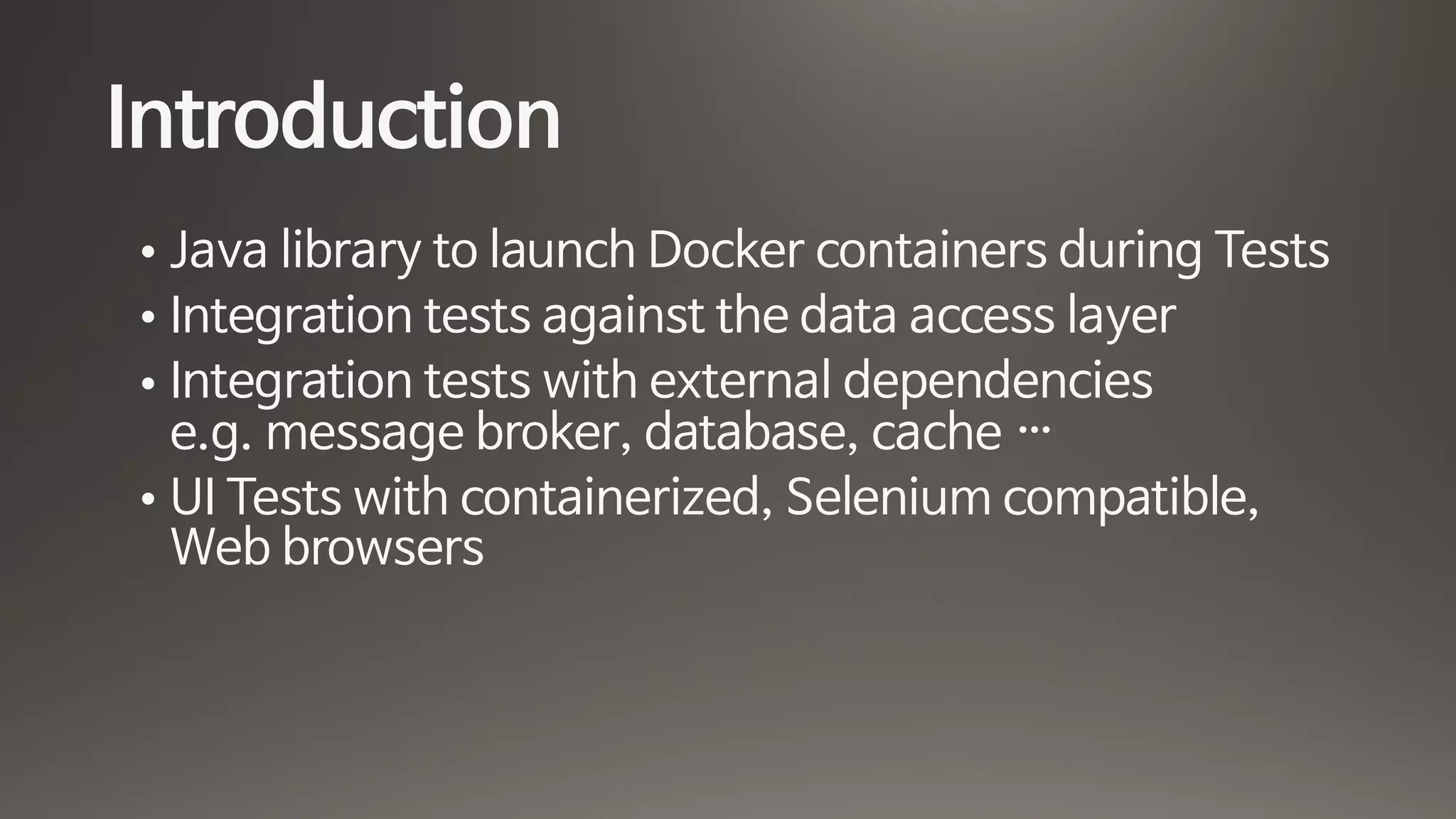 Introduction
• Java library to launch Docker containers during Tests

• Integration tests against the data access layer

• Integration tests with external dependencies 
e.g. message broker, database, cache …

• UI Tests with containerized, Selenium compatible,
Web browsers
 