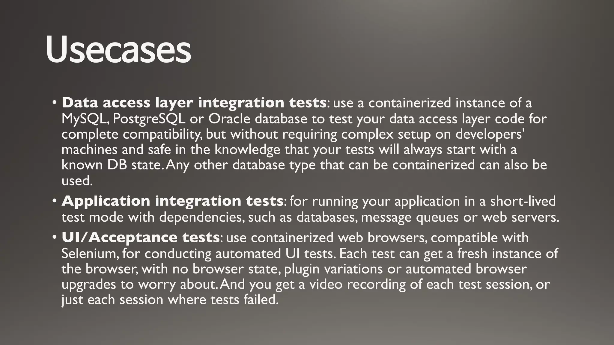 Usecases
• Data access layer integration tests: use a containerized instance of a
MySQL, PostgreSQL or Oracle database to test your data access layer code for
complete compatibility, but without requiring complex setup on developers'
machines and safe in the knowledge that your tests will always start with a
known DB state.Any other database type that can be containerized can also be
used.
• Application integration tests: for running your application in a short-lived
test mode with dependencies, such as databases, message queues or web servers.
• UI/Acceptance tests: use containerized web browsers, compatible with
Selenium, for conducting automated UI tests. Each test can get a fresh instance of
the browser, with no browser state, plugin variations or automated browser
upgrades to worry about.And you get a video recording of each test session, or
just each session where tests failed.
 