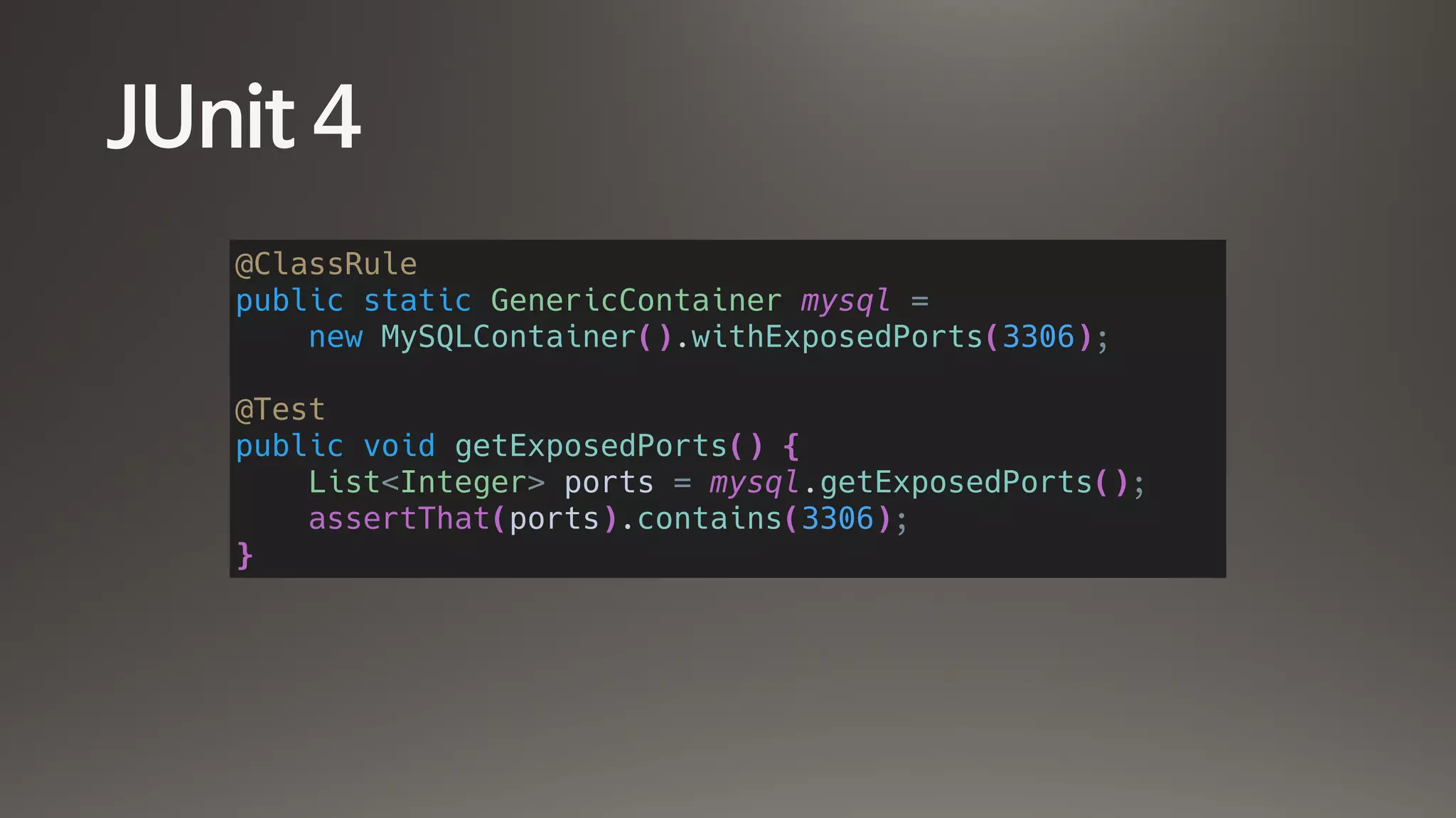 JUnit 4
@ClassRule
public static GenericContainer mysql =
new MySQLContainer().withExposedPorts(3306);
@Test
public void getExposedPorts() {
List<Integer> ports = mysql.getExposedPorts();
assertThat(ports).contains(3306);
}
 