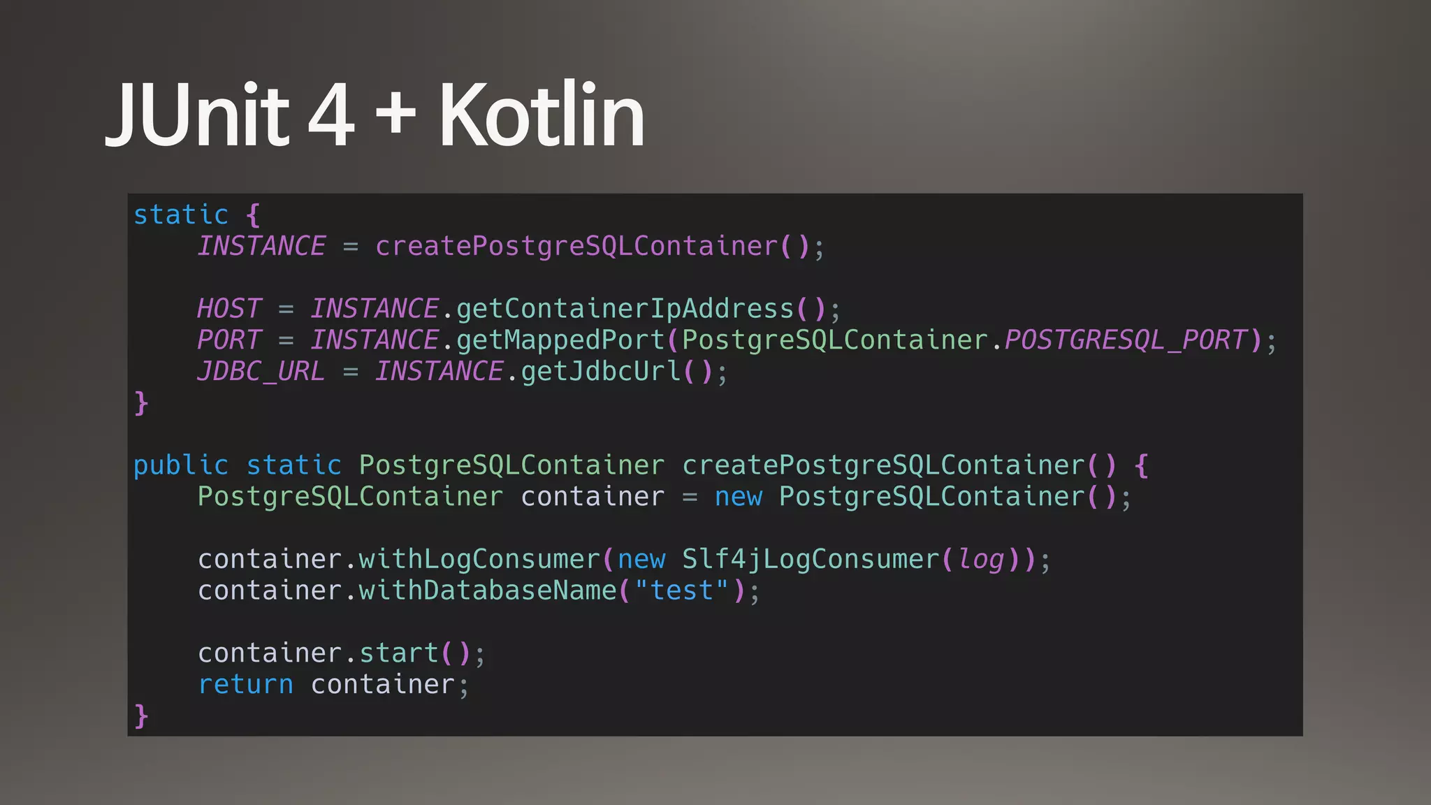JUnit 4 + Kotlin
static {
INSTANCE = createPostgreSQLContainer();
HOST = INSTANCE.getContainerIpAddress();
PORT = INSTANCE.getMappedPort(PostgreSQLContainer.POSTGRESQL_PORT);
JDBC_URL = INSTANCE.getJdbcUrl();
}
public static PostgreSQLContainer createPostgreSQLContainer() {
PostgreSQLContainer container = new PostgreSQLContainer();
container.withLogConsumer(new Slf4jLogConsumer(log));
container.withDatabaseName("test");
container.start();
return container;
}
 