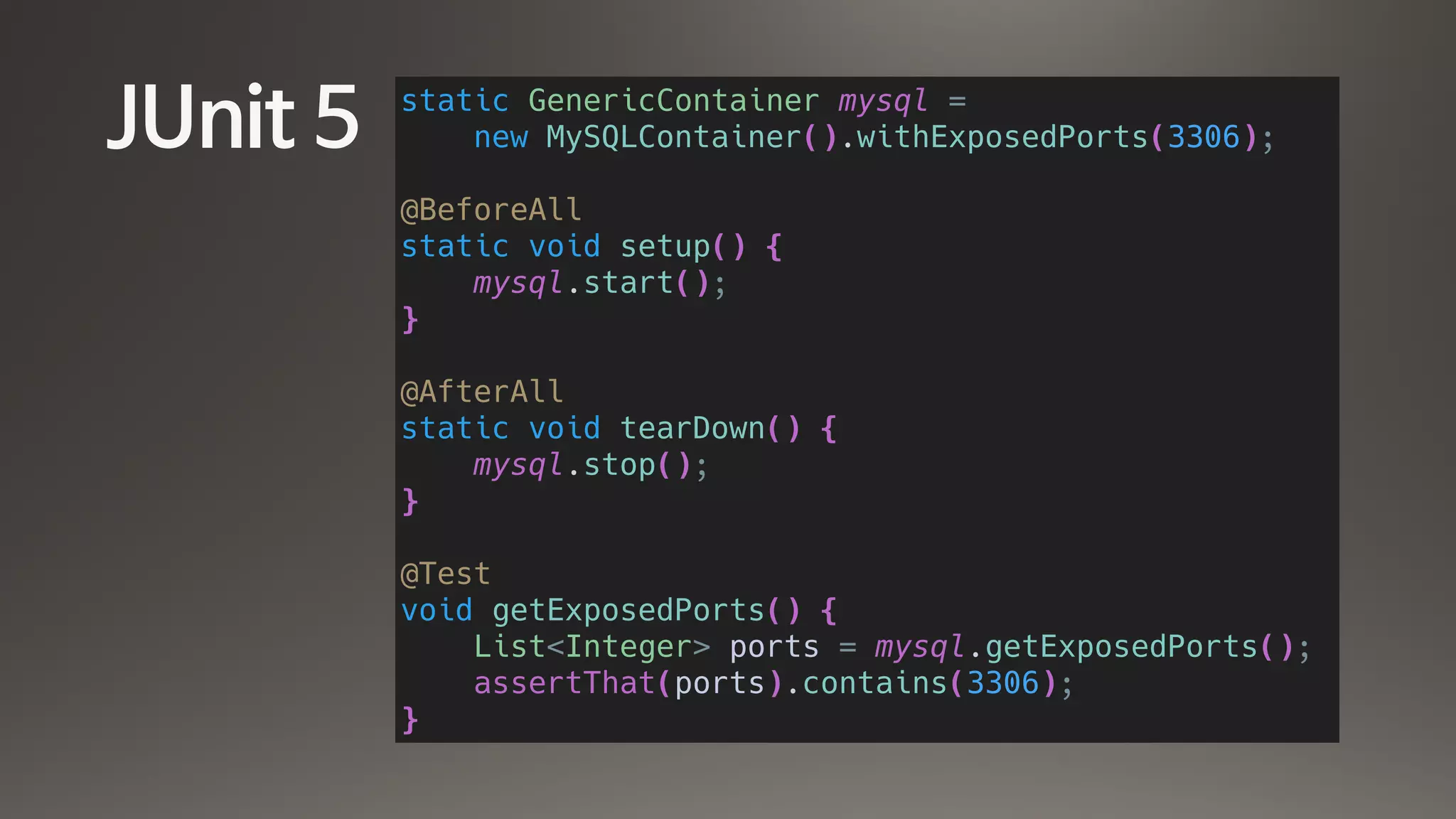 JUnit 5 static GenericContainer mysql =
new MySQLContainer().withExposedPorts(3306);
@BeforeAll
static void setup() {
mysql.start();
}
@AfterAll
static void tearDown() {
mysql.stop();
}
@Test
void getExposedPorts() {
List<Integer> ports = mysql.getExposedPorts();
assertThat(ports).contains(3306);
}
 