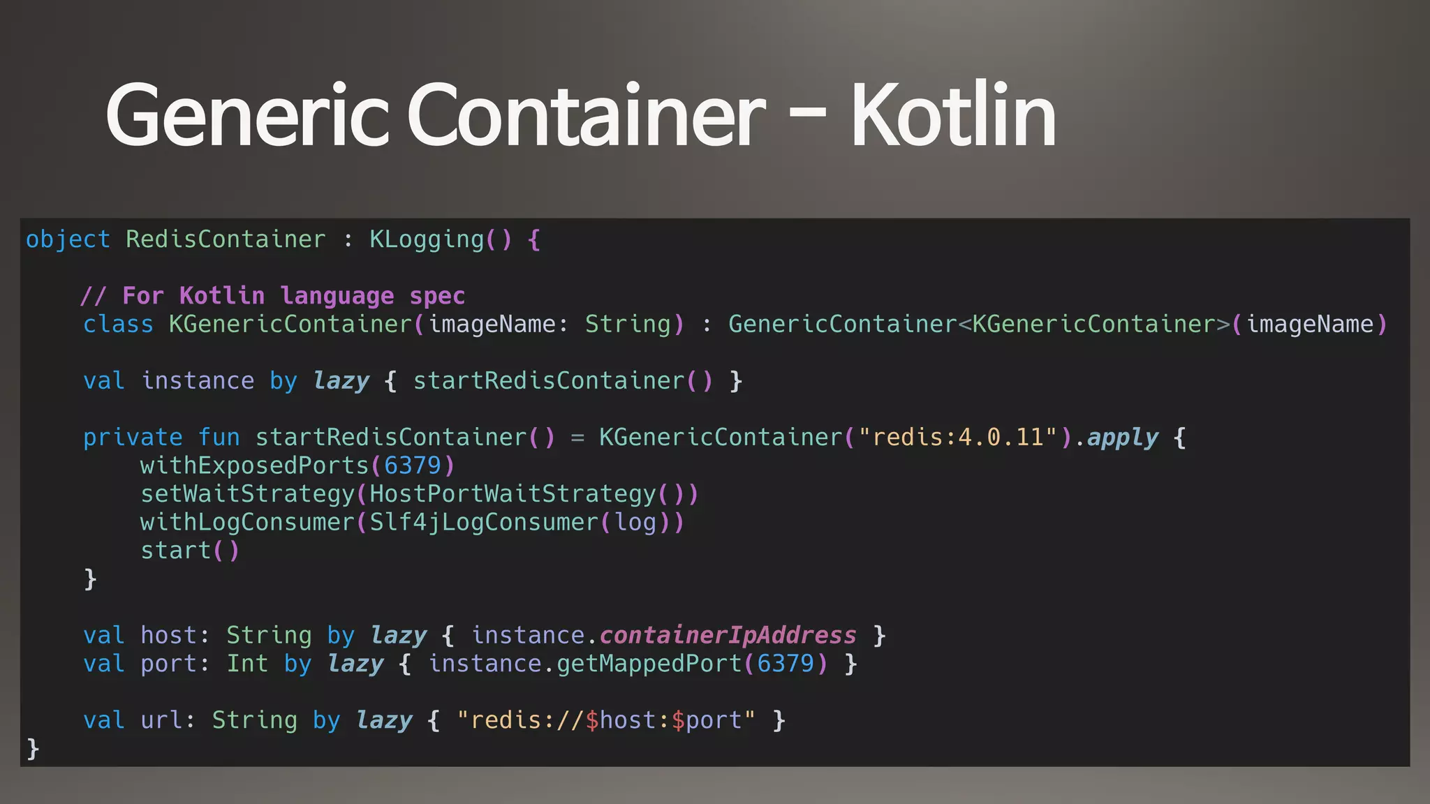 Generic Container - Kotlin
object RedisContainer : KLogging() {
// For Kotlin language spec
class KGenericContainer(imageName: String) : GenericContainer<KGenericContainer>(imageName)
val instance by lazy { startRedisContainer() }
private fun startRedisContainer() = KGenericContainer("redis:4.0.11").apply {
withExposedPorts(6379)
setWaitStrategy(HostPortWaitStrategy())
withLogConsumer(Slf4jLogConsumer(log))
start()
}
val host: String by lazy { instance.containerIpAddress }
val port: Int by lazy { instance.getMappedPort(6379) }
val url: String by lazy { "redis://$host:$port" }
}
 