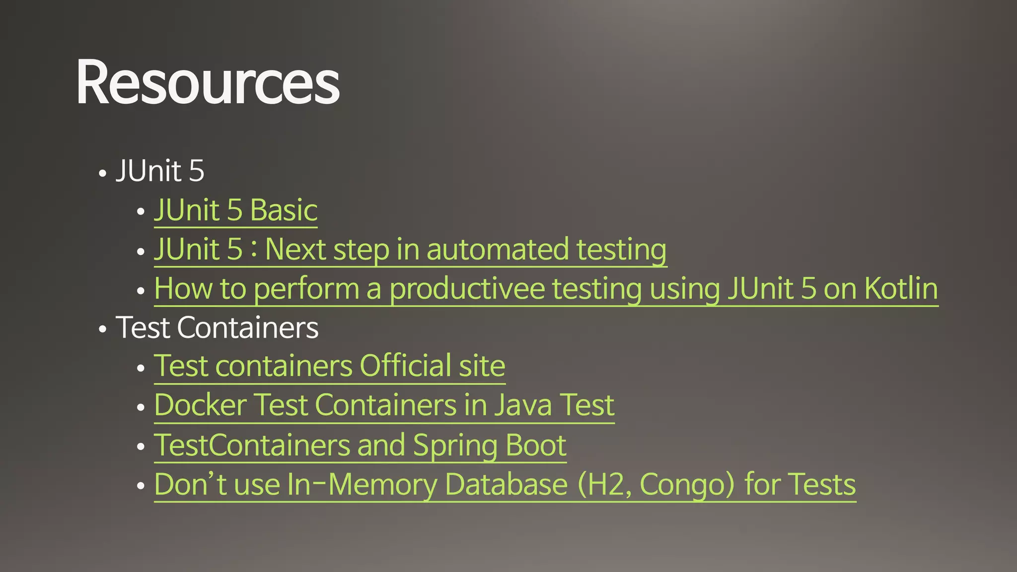 Resources
• JUnit 5

• JUnit 5 Basic

• JUnit 5 : Next step in automated testing

• How to perform a productivee testing using JUnit 5 on Kotlin 

• Test Containers

• Test containers Official site

• Docker Test Containers in Java Test

• TestContainers and Spring Boot

• Don’t use In-Memory Database (H2, Congo) for Tests
 