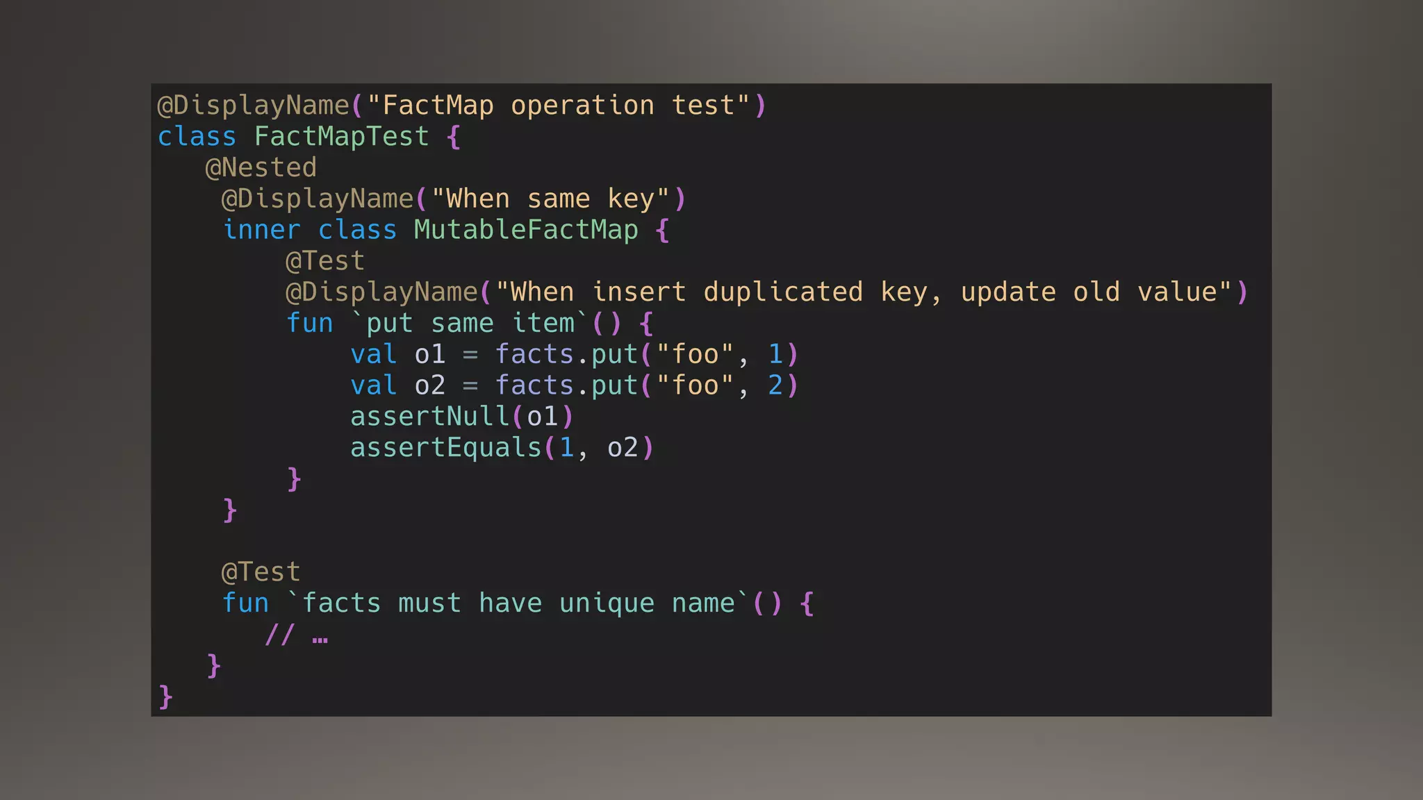 @DisplayName("FactMap operation test")
class FactMapTest {
@Nested
@DisplayName("When same key")
inner class MutableFactMap {
@Test
@DisplayName("When insert duplicated key, update old value")
fun `put same item`() {
val o1 = facts.put("foo", 1)
val o2 = facts.put("foo", 2)
assertNull(o1)
assertEquals(1, o2)
}
}
@Test
fun `facts must have unique name`() {
// …
}
}
 