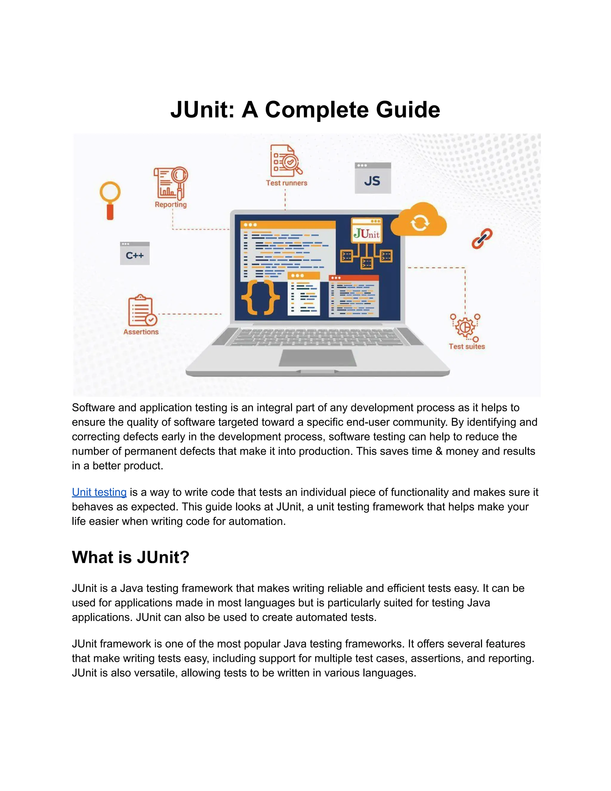 JUnit: A Complete Guide
Software and application testing is an integral part of any development process as it helps to
ensure the quality of software targeted toward a specific end-user community. By identifying and
correcting defects early in the development process, software testing can help to reduce the
number of permanent defects that make it into production. This saves time & money and results
in a better product.
Unit testing is a way to write code that tests an individual piece of functionality and makes sure it
behaves as expected. This guide looks at JUnit, a unit testing framework that helps make your
life easier when writing code for automation.
What is JUnit?
JUnit is a Java testing framework that makes writing reliable and efficient tests easy. It can be
used for applications made in most languages but is particularly suited for testing Java
applications. JUnit can also be used to create automated tests.
JUnit framework is one of the most popular Java testing frameworks. It offers several features
that make writing tests easy, including support for multiple test cases, assertions, and reporting.
JUnit is also versatile, allowing tests to be written in various languages.
 