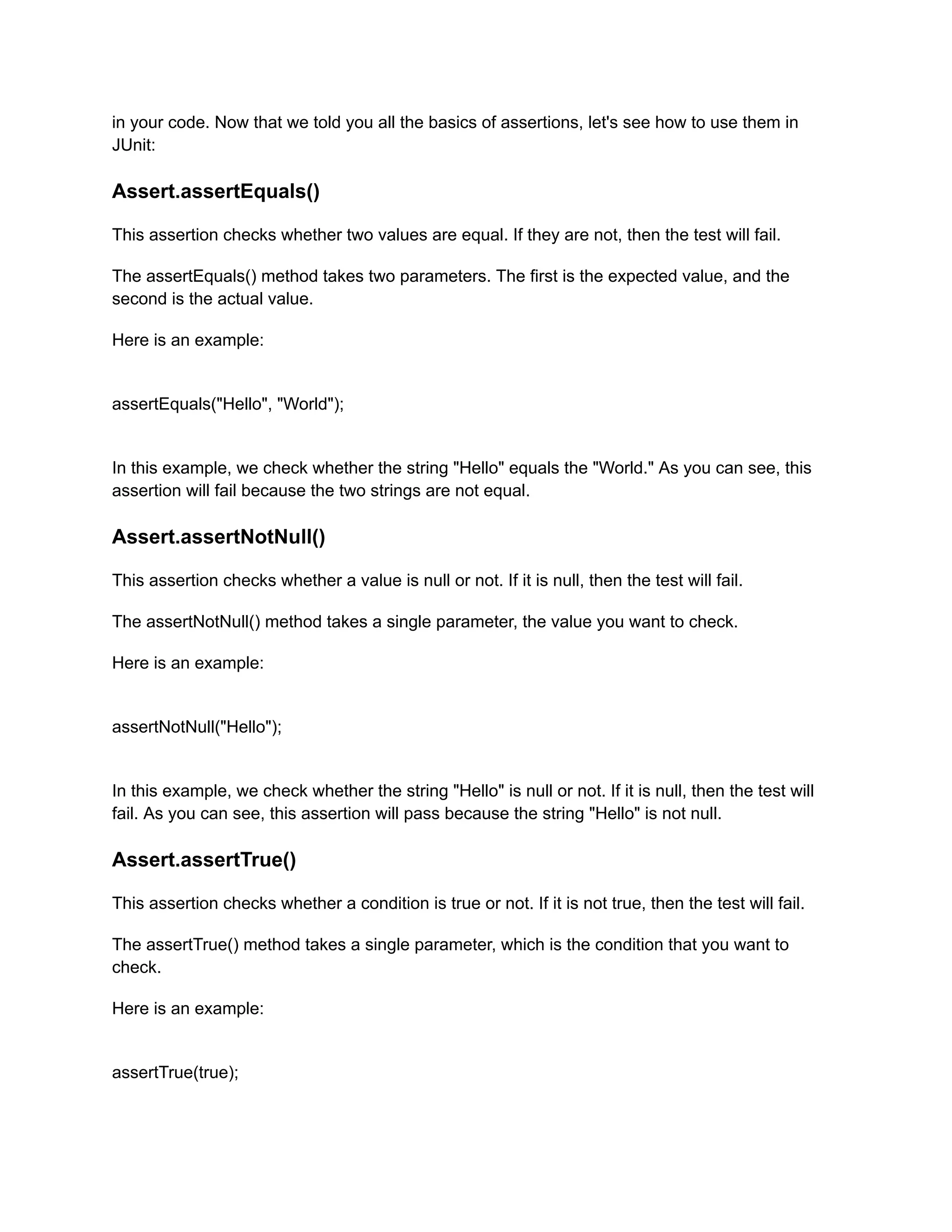 in your code. Now that we told you all the basics of assertions, let's see how to use them in
JUnit:
Assert.assertEquals()
This assertion checks whether two values are equal. If they are not, then the test will fail.
The assertEquals() method takes two parameters. The first is the expected value, and the
second is the actual value.
Here is an example:
assertEquals("Hello", "World");
In this example, we check whether the string "Hello" equals the "World." As you can see, this
assertion will fail because the two strings are not equal.
Assert.assertNotNull()
This assertion checks whether a value is null or not. If it is null, then the test will fail.
The assertNotNull() method takes a single parameter, the value you want to check.
Here is an example:
assertNotNull("Hello");
In this example, we check whether the string "Hello" is null or not. If it is null, then the test will
fail. As you can see, this assertion will pass because the string "Hello" is not null.
Assert.assertTrue()
This assertion checks whether a condition is true or not. If it is not true, then the test will fail.
The assertTrue() method takes a single parameter, which is the condition that you want to
check.
Here is an example:
assertTrue(true);
 