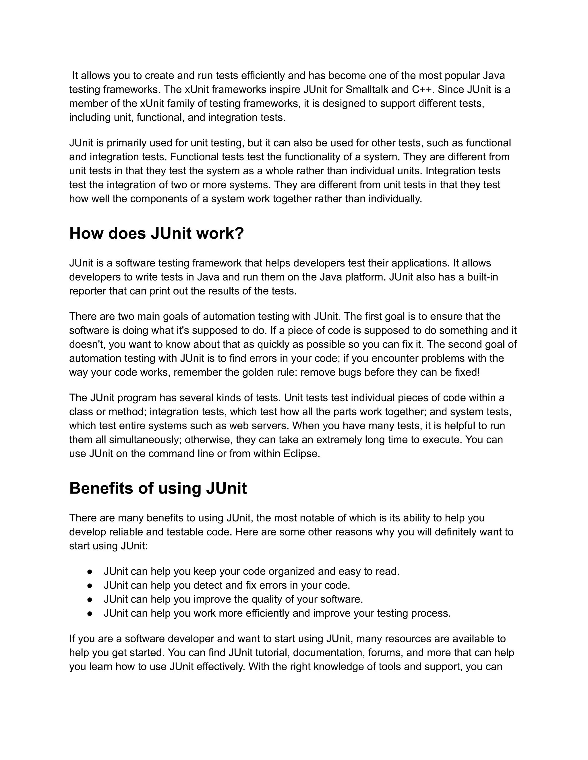 It allows you to create and run tests efficiently and has become one of the most popular Java
testing frameworks. The xUnit frameworks inspire JUnit for Smalltalk and C++. Since JUnit is a
member of the xUnit family of testing frameworks, it is designed to support different tests,
including unit, functional, and integration tests.
JUnit is primarily used for unit testing, but it can also be used for other tests, such as functional
and integration tests. Functional tests test the functionality of a system. They are different from
unit tests in that they test the system as a whole rather than individual units. Integration tests
test the integration of two or more systems. They are different from unit tests in that they test
how well the components of a system work together rather than individually.
How does JUnit work?
JUnit is a software testing framework that helps developers test their applications. It allows
developers to write tests in Java and run them on the Java platform. JUnit also has a built-in
reporter that can print out the results of the tests.
There are two main goals of automation testing with JUnit. The first goal is to ensure that the
software is doing what it's supposed to do. If a piece of code is supposed to do something and it
doesn't, you want to know about that as quickly as possible so you can fix it. The second goal of
automation testing with JUnit is to find errors in your code; if you encounter problems with the
way your code works, remember the golden rule: remove bugs before they can be fixed!
The JUnit program has several kinds of tests. Unit tests test individual pieces of code within a
class or method; integration tests, which test how all the parts work together; and system tests,
which test entire systems such as web servers. When you have many tests, it is helpful to run
them all simultaneously; otherwise, they can take an extremely long time to execute. You can
use JUnit on the command line or from within Eclipse.
Benefits of using JUnit
There are many benefits to using JUnit, the most notable of which is its ability to help you
develop reliable and testable code. Here are some other reasons why you will definitely want to
start using JUnit:
●​ JUnit can help you keep your code organized and easy to read.
●​ JUnit can help you detect and fix errors in your code.
●​ JUnit can help you improve the quality of your software.
●​ JUnit can help you work more efficiently and improve your testing process.
If you are a software developer and want to start using JUnit, many resources are available to
help you get started. You can find JUnit tutorial, documentation, forums, and more that can help
you learn how to use JUnit effectively. With the right knowledge of tools and support, you can
 