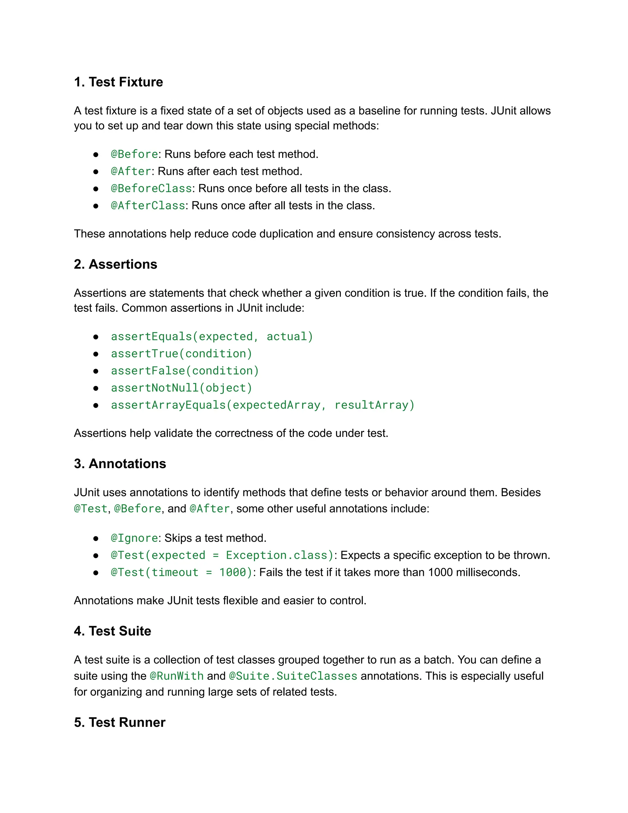 1. Test Fixture
A test fixture is a fixed state of a set of objects used as a baseline for running tests. JUnit allows
you to set up and tear down this state using special methods:
●​ @Before: Runs before each test method.
●​ @After: Runs after each test method.
●​ @BeforeClass: Runs once before all tests in the class.
●​ @AfterClass: Runs once after all tests in the class.
These annotations help reduce code duplication and ensure consistency across tests.
2. Assertions
Assertions are statements that check whether a given condition is true. If the condition fails, the
test fails. Common assertions in JUnit include:
●​ assertEquals(expected, actual)
●​ assertTrue(condition)
●​ assertFalse(condition)
●​ assertNotNull(object)
●​ assertArrayEquals(expectedArray, resultArray)
Assertions help validate the correctness of the code under test.
3. Annotations
JUnit uses annotations to identify methods that define tests or behavior around them. Besides
@Test, @Before, and @After, some other useful annotations include:
●​ @Ignore: Skips a test method.
●​ @Test(expected = Exception.class): Expects a specific exception to be thrown.
●​ @Test(timeout = 1000): Fails the test if it takes more than 1000 milliseconds.
Annotations make JUnit tests flexible and easier to control.
4. Test Suite
A test suite is a collection of test classes grouped together to run as a batch. You can define a
suite using the @RunWith and @Suite.SuiteClasses annotations. This is especially useful
for organizing and running large sets of related tests.
5. Test Runner
 