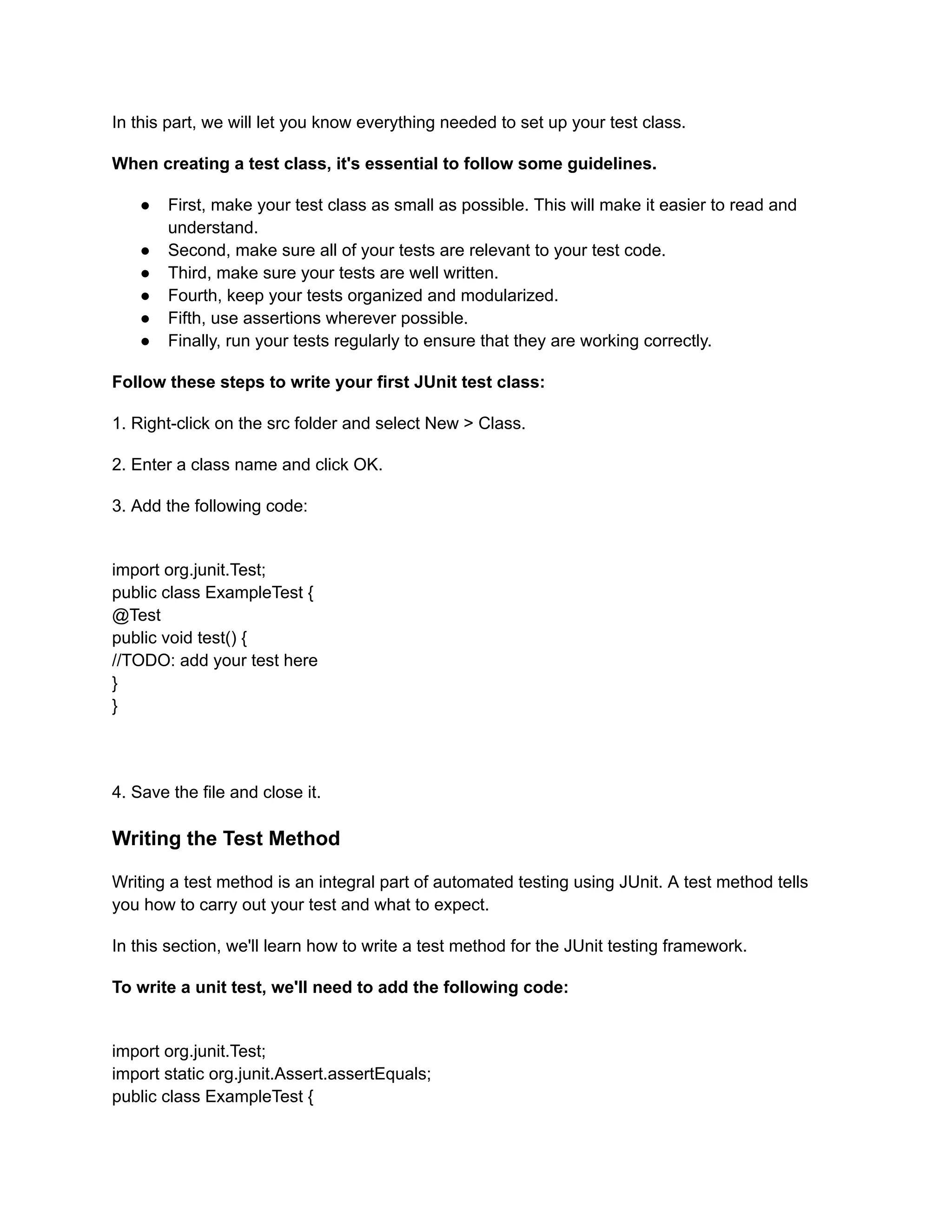 In this part, we will let you know everything needed to set up your test class.
When creating a test class, it's essential to follow some guidelines.
●​ First, make your test class as small as possible. This will make it easier to read and
understand.
●​ Second, make sure all of your tests are relevant to your test code.
●​ Third, make sure your tests are well written.
●​ Fourth, keep your tests organized and modularized.
●​ Fifth, use assertions wherever possible.
●​ Finally, run your tests regularly to ensure that they are working correctly.
Follow these steps to write your first JUnit test class:
1. Right-click on the src folder and select New > Class.
2. Enter a class name and click OK.
3. Add the following code:
import org.junit.Test;
public class ExampleTest {
@Test
public void test() {
//TODO: add your test here
}
}
4. Save the file and close it.
Writing the Test Method
Writing a test method is an integral part of automated testing using JUnit. A test method tells
you how to carry out your test and what to expect.
In this section, we'll learn how to write a test method for the JUnit testing framework.
To write a unit test, we'll need to add the following code:
import org.junit.Test;
import static org.junit.Assert.assertEquals;
public class ExampleTest {
 
