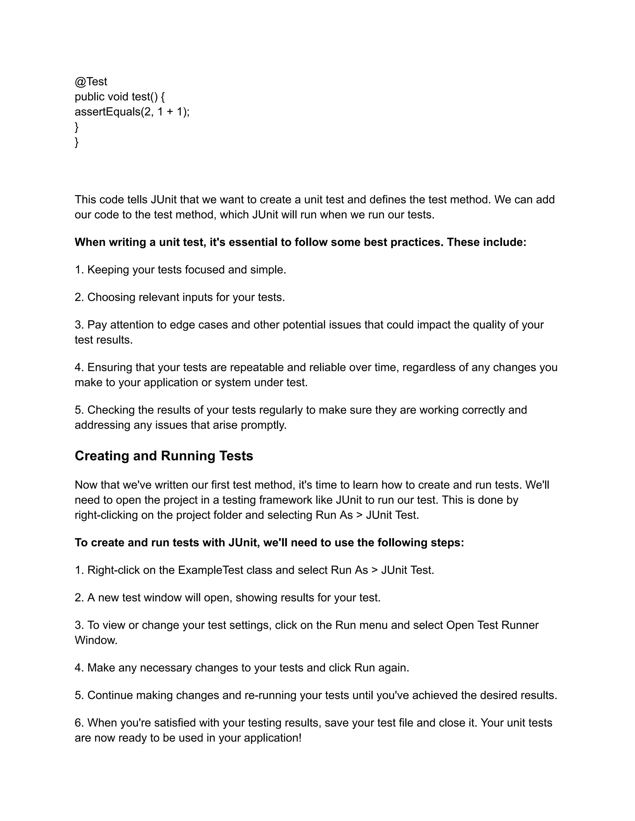@Test
public void test() {
assertEquals(2, 1 + 1);
}
}
This code tells JUnit that we want to create a unit test and defines the test method. We can add
our code to the test method, which JUnit will run when we run our tests.
When writing a unit test, it's essential to follow some best practices. These include:
1. Keeping your tests focused and simple.
2. Choosing relevant inputs for your tests.
3. Pay attention to edge cases and other potential issues that could impact the quality of your
test results.
4. Ensuring that your tests are repeatable and reliable over time, regardless of any changes you
make to your application or system under test.
5. Checking the results of your tests regularly to make sure they are working correctly and
addressing any issues that arise promptly.
Creating and Running Tests
Now that we've written our first test method, it's time to learn how to create and run tests. We'll
need to open the project in a testing framework like JUnit to run our test. This is done by
right-clicking on the project folder and selecting Run As > JUnit Test.
To create and run tests with JUnit, we'll need to use the following steps:
1. Right-click on the ExampleTest class and select Run As > JUnit Test.
2. A new test window will open, showing results for your test.
3. To view or change your test settings, click on the Run menu and select Open Test Runner
Window.
4. Make any necessary changes to your tests and click Run again.
5. Continue making changes and re-running your tests until you've achieved the desired results.
6. When you're satisfied with your testing results, save your test file and close it. Your unit tests
are now ready to be used in your application!
 