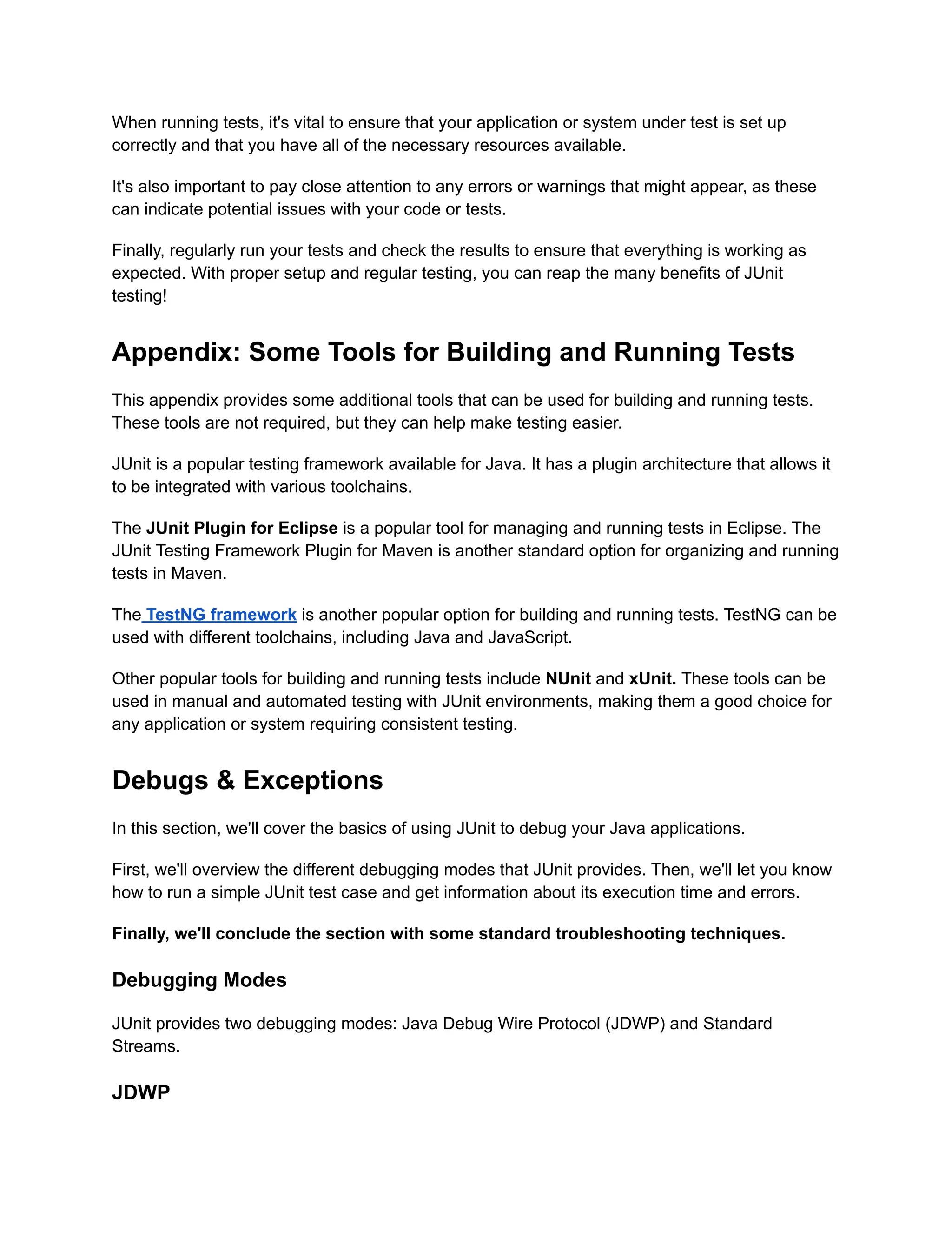 When running tests, it's vital to ensure that your application or system under test is set up
correctly and that you have all of the necessary resources available.
It's also important to pay close attention to any errors or warnings that might appear, as these
can indicate potential issues with your code or tests.
Finally, regularly run your tests and check the results to ensure that everything is working as
expected. With proper setup and regular testing, you can reap the many benefits of JUnit
testing!
Appendix: Some Tools for Building and Running Tests
This appendix provides some additional tools that can be used for building and running tests.
These tools are not required, but they can help make testing easier.
JUnit is a popular testing framework available for Java. It has a plugin architecture that allows it
to be integrated with various toolchains.
The JUnit Plugin for Eclipse is a popular tool for managing and running tests in Eclipse. The
JUnit Testing Framework Plugin for Maven is another standard option for organizing and running
tests in Maven.
The TestNG framework is another popular option for building and running tests. TestNG can be
used with different toolchains, including Java and JavaScript.
Other popular tools for building and running tests include NUnit and xUnit. These tools can be
used in manual and automated testing with JUnit environments, making them a good choice for
any application or system requiring consistent testing.
Debugs & Exceptions
In this section, we'll cover the basics of using JUnit to debug your Java applications.
First, we'll overview the different debugging modes that JUnit provides. Then, we'll let you know
how to run a simple JUnit test case and get information about its execution time and errors.
Finally, we'll conclude the section with some standard troubleshooting techniques.
Debugging Modes
JUnit provides two debugging modes: Java Debug Wire Protocol (JDWP) and Standard
Streams.
JDWP
 