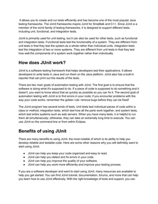 It allows you to create and run tests efficiently and has become one of the most popular Java
testing frameworks. The xUnit frameworks inspire JUnit for Smalltalk and C++. Since JUnit is a
member of the xUnit family of testing frameworks, it is designed to support different tests,
including unit, functional, and integration tests.
JUnit is primarily used for unit testing, but it can also be used for other tests, such as functional
and integration tests. Functional tests test the functionality of a system. They are different from
unit tests in that they test the system as a whole rather than individual units. Integration tests
test the integration of two or more systems. They are different from unit tests in that they test
how well the components of a system work together rather than individually.
How does JUnit work?
JUnit is a software testing framework that helps developers test their applications. It allows
developers to write tests in Java and run them on the Java platform. JUnit also has a built-in
reporter that can print out the results of the tests.
There are two main goals of automation testing with JUnit. The first goal is to ensure that the
software is doing what it's supposed to do. If a piece of code is supposed to do something and it
doesn't, you want to know about that as quickly as possible so you can fix it. The second goal of
automation testing with JUnit is to find errors in your code; if you encounter problems with the
way your code works, remember the golden rule: remove bugs before they can be fixed!
The JUnit program has several kinds of tests. Unit tests test individual pieces of code within a
class or method; integration tests, which test how all the parts work together; and system tests,
which test entire systems such as web servers. When you have many tests, it is helpful to run
them all simultaneously; otherwise, they can take an extremely long time to execute. You can
use JUnit on the command line or from within Eclipse.
Benefits of using JUnit
There are many benefits to using JUnit, the most notable of which is its ability to help you
develop reliable and testable code. Here are some other reasons why you will definitely want to
start using JUnit:
●​ JUnit can help you keep your code organized and easy to read.
●​ JUnit can help you detect and fix errors in your code.
●​ JUnit can help you improve the quality of your software.
●​ JUnit can help you work more efficiently and improve your testing process.
If you are a software developer and want to start using JUnit, many resources are available to
help you get started. You can find JUnit tutorial, documentation, forums, and more that can help
you learn how to use JUnit effectively. With the right knowledge of tools and support, you can
 