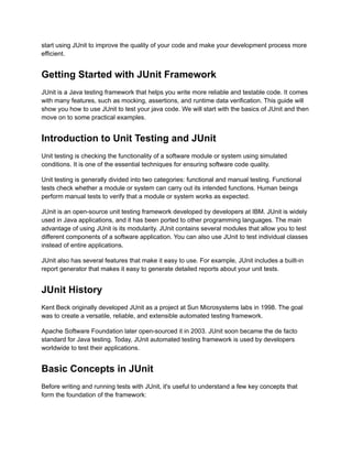 start using JUnit to improve the quality of your code and make your development process more
efficient.
Getting Started with JUnit Framework
JUnit is a Java testing framework that helps you write more reliable and testable code. It comes
with many features, such as mocking, assertions, and runtime data verification. This guide will
show you how to use JUnit to test your java code. We will start with the basics of JUnit and then
move on to some practical examples.
Introduction to Unit Testing and JUnit
Unit testing is checking the functionality of a software module or system using simulated
conditions. It is one of the essential techniques for ensuring software code quality.
Unit testing is generally divided into two categories: functional and manual testing. Functional
tests check whether a module or system can carry out its intended functions. Human beings
perform manual tests to verify that a module or system works as expected.
JUnit is an open-source unit testing framework developed by developers at IBM. JUnit is widely
used in Java applications, and it has been ported to other programming languages. The main
advantage of using JUnit is its modularity. JUnit contains several modules that allow you to test
different components of a software application. You can also use JUnit to test individual classes
instead of entire applications.
JUnit also has several features that make it easy to use. For example, JUnit includes a built-in
report generator that makes it easy to generate detailed reports about your unit tests.
JUnit History
Kent Beck originally developed JUnit as a project at Sun Microsystems labs in 1998. The goal
was to create a versatile, reliable, and extensible automated testing framework.
Apache Software Foundation later open-sourced it in 2003. JUnit soon became the de facto
standard for Java testing. Today, JUnit automated testing framework is used by developers
worldwide to test their applications.
Basic Concepts in JUnit
Before writing and running tests with JUnit, it's useful to understand a few key concepts that
form the foundation of the framework:
 