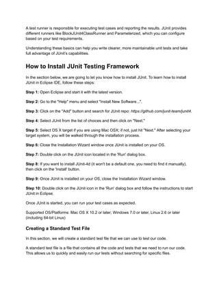 A test runner is responsible for executing test cases and reporting the results. JUnit provides
different runners like BlockJUnit4ClassRunner and Parameterized, which you can configure
based on your test requirements.
Understanding these basics can help you write clearer, more maintainable unit tests and take
full advantage of JUnit’s capabilities.
How to Install JUnit Testing Framework
In the section below, we are going to let you know how to install JUnit. To learn how to install
JUnit in Eclipse IDE, follow these steps:
Step 1: Open Eclipse and start it with the latest version.
Step 2: Go to the "Help" menu and select "Install New Software...".
Step 3: Click on the "Add" button and search for JUnit repo: https://github.com/junit-team/junit4.
Step 4: Select JUnit from the list of choices and then click on "Next."
Step 5: Select OS X target if you are using Mac OSX; if not, just hit "Next." After selecting your
target system, you will be walked through the installation process.
Step 6: Close the Installation Wizard window once JUnit is installed on your OS.
Step 7: Double click on the JUnit icon located in the 'Run' dialog box.
Step 8: If you want to install JUnit-4d (it won't be a default one, you need to find it manually),
then click on the 'Install' button.
Step 9: Once JUnit is installed on your OS, close the Installation Wizard window.
Step 10: Double click on the JUnit icon in the 'Run' dialog box and follow the instructions to start
JUnit in Eclipse.
Once JUnit is started, you can run your test cases as expected.
Supported OS/Platforms: Mac OS X 10.2 or later; Windows 7.0 or later, Linux 2.6 or later
(including 64-bit Linux)
Creating a Standard Test File
In this section, we will create a standard test file that we can use to test our code.
A standard test file is a file that contains all the code and tests that we need to run our code.
This allows us to quickly and easily run our tests without searching for specific files.
 