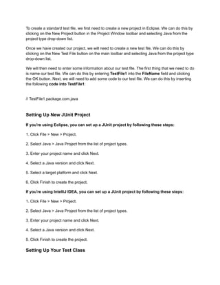 To create a standard test file, we first need to create a new project in Eclipse. We can do this by
clicking on the New Project button in the Project Window toolbar and selecting Java from the
project type drop-down list.
Once we have created our project, we will need to create a new test file. We can do this by
clicking on the New Test File button on the main toolbar and selecting Java from the project type
drop-down list.
We will then need to enter some information about our test file. The first thing that we need to do
is name our test file. We can do this by entering TestFile1 into the FileName field and clicking
the OK button. Next, we will need to add some code to our test file. We can do this by inserting
the following code into TestFile1:
// TestFile1.package.com.java
Setting Up New JUnit Project
If you're using Eclipse, you can set up a JUnit project by following these steps:
1. Click File > New > Project.
2. Select Java > Java Project from the list of project types.
3. Enter your project name and click Next.
4. Select a Java version and click Next.
5. Select a target platform and click Next.
6. Click Finish to create the project.
If you're using IntelliJ IDEA, you can set up a JUnit project by following these steps:
1. Click File > New > Project.
2. Select Java > Java Project from the list of project types.
3. Enter your project name and click Next.
4. Select a Java version and click Next.
5. Click Finish to create the project.
Setting Up Your Test Class
 