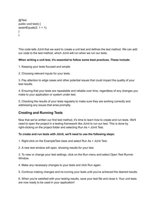 @Test
public void test() {
assertEquals(2, 1 + 1);
}
}
This code tells JUnit that we want to create a unit test and defines the test method. We can add
our code to the test method, which JUnit will run when we run our tests.
When writing a unit test, it's essential to follow some best practices. These include:
1. Keeping your tests focused and simple.
2. Choosing relevant inputs for your tests.
3. Pay attention to edge cases and other potential issues that could impact the quality of your
test results.
4. Ensuring that your tests are repeatable and reliable over time, regardless of any changes you
make to your application or system under test.
5. Checking the results of your tests regularly to make sure they are working correctly and
addressing any issues that arise promptly.
Creating and Running Tests
Now that we've written our first test method, it's time to learn how to create and run tests. We'll
need to open the project in a testing framework like JUnit to run our test. This is done by
right-clicking on the project folder and selecting Run As > JUnit Test.
To create and run tests with JUnit, we'll need to use the following steps:
1. Right-click on the ExampleTest class and select Run As > JUnit Test.
2. A new test window will open, showing results for your test.
3. To view or change your test settings, click on the Run menu and select Open Test Runner
Window.
4. Make any necessary changes to your tests and click Run again.
5. Continue making changes and re-running your tests until you've achieved the desired results.
6. When you're satisfied with your testing results, save your test file and close it. Your unit tests
are now ready to be used in your application!
 