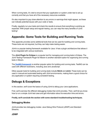 When running tests, it's vital to ensure that your application or system under test is set up
correctly and that you have all of the necessary resources available.
It's also important to pay close attention to any errors or warnings that might appear, as these
can indicate potential issues with your code or tests.
Finally, regularly run your tests and check the results to ensure that everything is working as
expected. With proper setup and regular testing, you can reap the many benefits of JUnit
testing!
Appendix: Some Tools for Building and Running Tests
This appendix provides some additional tools that can be used for building and running tests.
These tools are not required, but they can help make testing easier.
JUnit is a popular testing framework available for Java. It has a plugin architecture that allows it
to be integrated with various toolchains.
The JUnit Plugin for Eclipse is a popular tool for managing and running tests in Eclipse. The
JUnit Testing Framework Plugin for Maven is another standard option for organizing and running
tests in Maven.
The TestNG framework is another popular option for building and running tests. TestNG can be
used with different toolchains, including Java and JavaScript.
Other popular tools for building and running tests include NUnit and xUnit. These tools can be
used in manual and automated testing with JUnit environments, making them a good choice for
any application or system requiring consistent testing.
Debugs & Exceptions
In this section, we'll cover the basics of using JUnit to debug your Java applications.
First, we'll overview the different debugging modes that JUnit provides. Then, we'll let you know
how to run a simple JUnit test case and get information about its execution time and errors.
Finally, we'll conclude the section with some standard troubleshooting techniques.
Debugging Modes
JUnit provides two debugging modes: Java Debug Wire Protocol (JDWP) and Standard
Streams.
JDWP
 