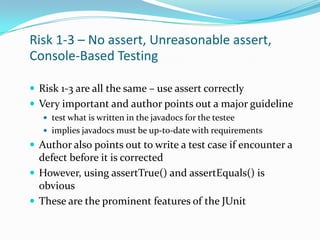 Risk 1-3 – No assert, Unreasonable assert,
Console-Based Testing
 Risk 1-3 are all the same – use assert correctly
 Very important and author points out a major guideline
 test what is written in the javadocs for the testee
 implies javadocs must be up-to-date with requirements

 Author also points out to write a test case if encounter a

defect before it is corrected
 However, using assertTrue() and assertEquals() is
obvious
 These are the prominent features of the JUnit

 