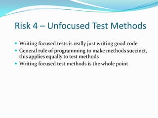 Risk 4 – Unfocused Test Methods
 Writing focused tests is really just writing good code
 General rule of programming to make methods succinct,

this applies equally to test methods
 Writing focused test methods is the whole point

 