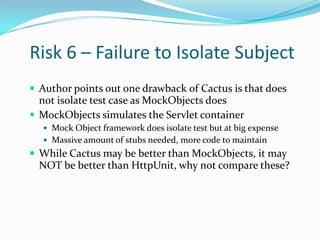 Risk 6 – Failure to Isolate Subject
 Author points out one drawback of Cactus is that does

not isolate test case as MockObjects does
 MockObjects simulates the Servlet container
 Mock Object framework does isolate test but at big expense

 Massive amount of stubs needed, more code to maintain

 While Cactus may be better than MockObjects, it may

NOT be better than HttpUnit, why not compare these?

 