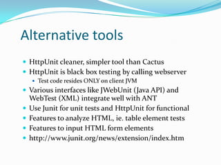 Alternative tools
 HttpUnit cleaner, simpler tool than Cactus
 HttpUnit is black box testing by calling webserver
 Test code resides ONLY on client JVM

 Various interfaces like JWebUnit (Java API) and





WebTest (XML) integrate well with ANT
Use Junit for unit tests and HttpUnit for functional
Features to analyze HTML, ie. table element tests
Features to input HTML form elements
http://www.junit.org/news/extension/index.htm

 