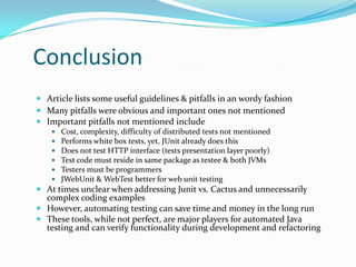 Conclusion
 Article lists some useful guidelines & pitfalls in an wordy fashion
 Many pitfalls were obvious and important ones not mentioned
 Important pitfalls not mentioned include







Cost, complexity, difficulty of distributed tests not mentioned
Performs white box tests, yet, JUnit already does this
Does not test HTTP interface (tests presentation layer poorly)
Test code must reside in same package as testee & both JVMs
Testers must be programmers
JWebUnit & WebTest better for web unit testing

 At times unclear when addressing Junit vs. Cactus and unnecessarily
complex coding examples
 However, automating testing can save time and money in the long run
 These tools, while not perfect, are major players for automated Java
testing and can verify functionality during development and refactoring

 