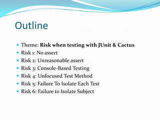 Outline
 Theme: Risk when testing with JUnit & Cactus
 Risk 1: No assert
 Risk 2: Unreasonable assert
 Risk 3: Console-Based Testing
 Risk 4: Unfocused Test Method
 Risk 5: Failure To Isolate Each Test
 Risk 6: Failure to Isolate Subject

 