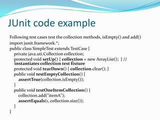 JUnit code example
Following test cases test the collection methods, isEmpty() and add()
import junit.framework.*;
public class SimpleTest extends TestCase {
private java.uti.Collection collection;
protected void setUp() { collection = new ArrayList(); } //
instantiates collection test fixture
protected void tearDown() { collection.clear(); }
public void testEmptyCollection() {
assertTrue(collection.isEmpty());
}
public void testOneItemCollection() {
collection.add("itemA");
assertEquals(1, collection.size());
}
}

 