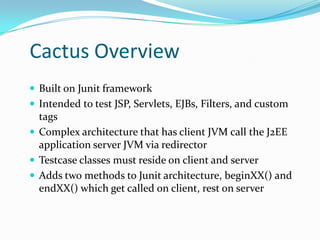 Cactus Overview
 Built on Junit framework
 Intended to test JSP, Servlets, EJBs, Filters, and custom

tags
 Complex architecture that has client JVM call the J2EE
application server JVM via redirector
 Testcase classes must reside on client and server
 Adds two methods to Junit architecture, beginXX() and
endXX() which get called on client, rest on server

 