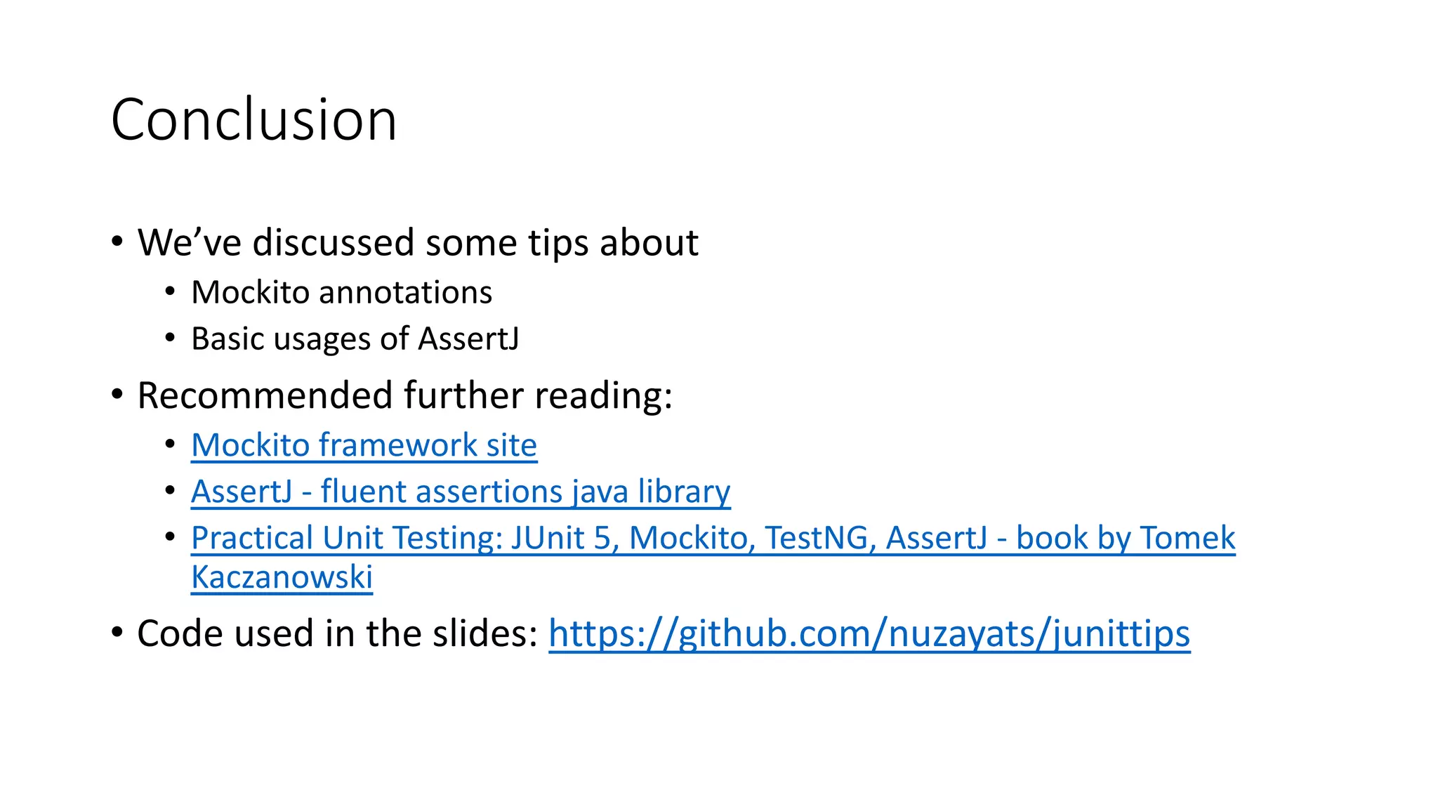Conclusion
• We’ve discussed some tips about
• Mockito annotations
• Basic usages of AssertJ
• Recommended further reading:
• Mockito framework site
• AssertJ - fluent assertions java library
• Practical Unit Testing: JUnit 5, Mockito, TestNG, AssertJ - book by Tomek
Kaczanowski
• Code used in the slides: https://github.com/nuzayats/junittips
 