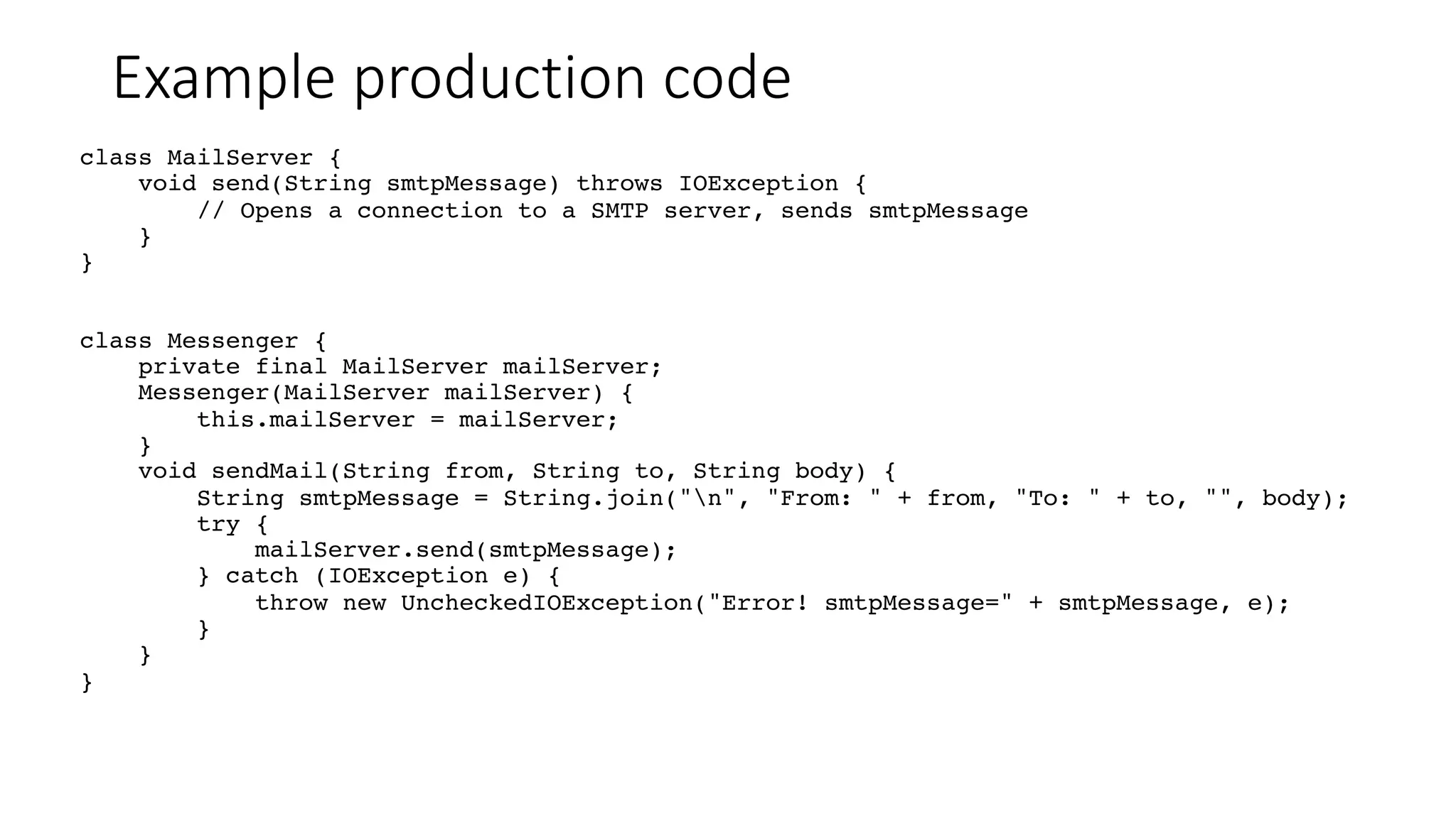 Example production code
class MailServer {
void send(String smtpMessage) throws IOException {
// Opens a connection to a SMTP server, sends smtpMessage
}
}
class Messenger {
private final MailServer mailServer;
Messenger(MailServer mailServer) {
this.mailServer = mailServer;
}
void sendMail(String from, String to, String body) {
String smtpMessage = String.join("n", "From: " + from, "To: " + to, "", body);
try {
mailServer.send(smtpMessage);
} catch (IOException e) {
throw new UncheckedIOException("Error! smtpMessage=" + smtpMessage, e);
}
}
}
 