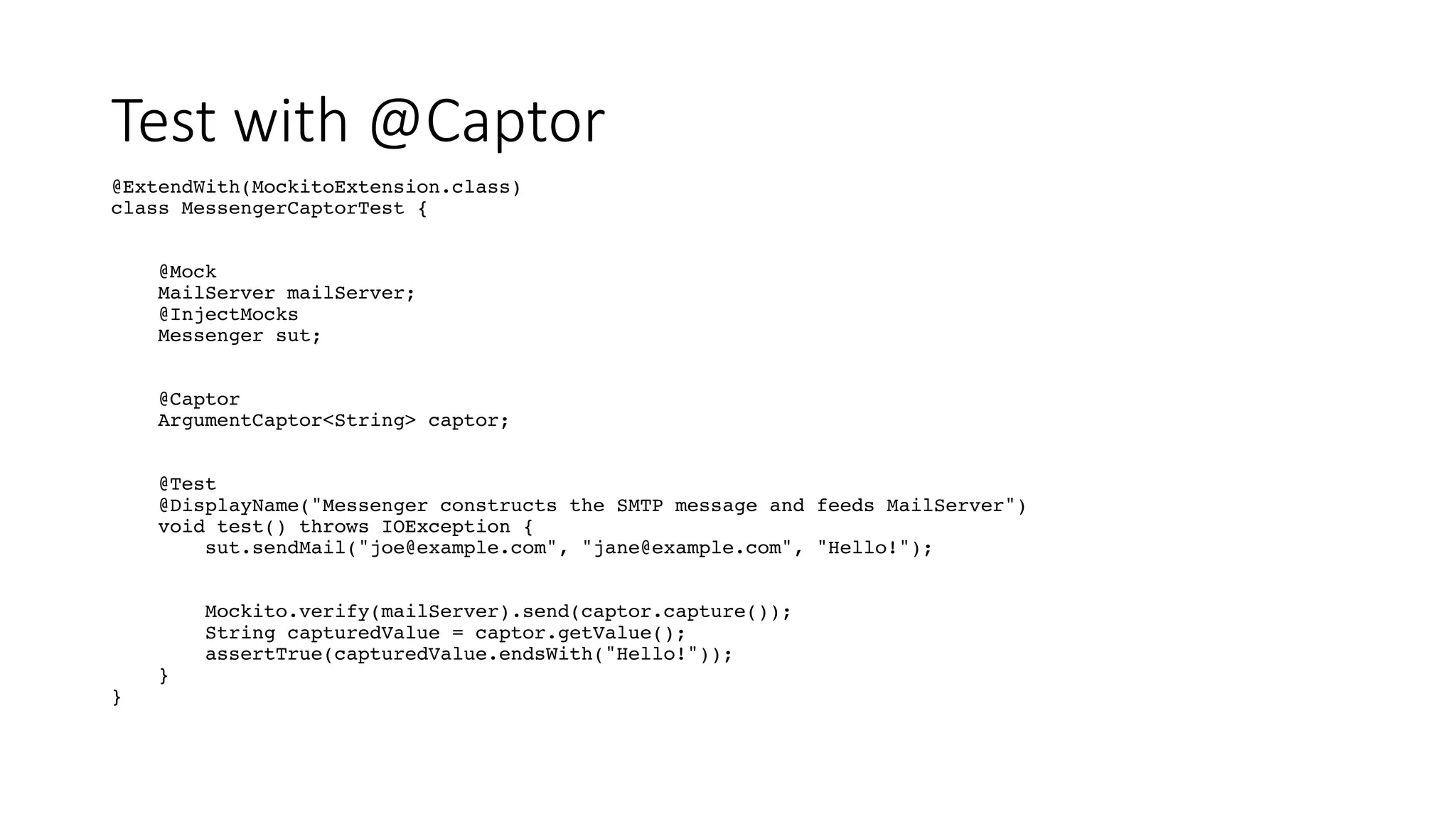 Test with @Captor
@ExtendWith(MockitoExtension.class)
class MessengerCaptorTest {
@Mock
MailServer mailServer;
@InjectMocks
Messenger sut;
@Captor
ArgumentCaptor<String> captor;
@Test
@DisplayName("Messenger constructs the SMTP message and feeds MailServer")
void test() throws IOException {
sut.sendMail("joe@example.com", "jane@example.com", "Hello!");
Mockito.verify(mailServer).send(captor.capture());
String capturedValue = captor.getValue();
assertTrue(capturedValue.endsWith("Hello!"));
}
}
 