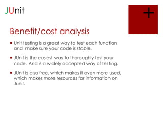 JUnit
Benefit/cost analysis
 Unit testing is a great way to test each function
and make sure your code is stable.
 JUnit is the easiest way to thoroughly test your
code. And is a widely accepted way of testing.

 JUnit is also free, which makes it even more used,
which makes more resources for information on
Junit.

+

 