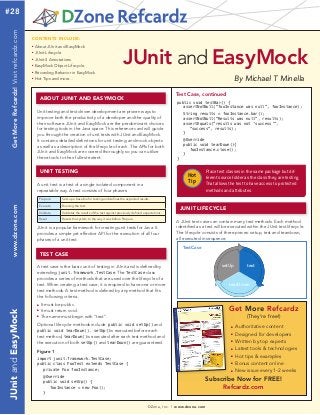 Test Case, continued 
Hot 
Tip 
DZone, Inc. | www.dzone.com 
CONTENTS INCLUDE: 
■ About JUnit and EasyMock 
■ JUnit Lifecycle 
■ JUnit 4 Annotations 
■ EasyMock Object Lifecycle 
■ Recording Behavior in EasyMock 
■ Hot Tips and more... 
ABOUT JUNIT AND EASYMOCK 
Unit testing and test driven development are proven ways to 
improve both the productivity of a developer and the quality of 
their software. JUnit and EasyMock are the predominant choices 
for testing tools in the Java space. This reference card will guide 
you through the creation of unit tests with JUnit and EasyMock. 
It contains detailed definitions for unit testing and mock objects 
as well as a description of the lifecycle of each. The APIs for both 
JUnit and EasyMock are covered thoroughly so you can utilize 
these tools to their fullest extent. 
UNIT TESTING 
By Michael T Minella 
Place test classes in the same package but dif-ferent 
source folder as the class they are testing. 
That allows the test to have access to protected 
methods and attributes. 
Get More Refcardz 
(They’re free!) 
■ Authoritative content 
■ Designed for developers 
■ Written by top experts 
■ Latest tools & technologies 
■ Hot tips & examples 
■ Bonus content online 
■ New issue every 1-2 weeks 
Subscribe Now for FREE! 
Refcardz.com 
A unit test is a test of a single isolated component in a 
repeatable way. A test consists of four phases: 
Prepare Sets up a baseline for testing and defines the expected results. 
Execute Running the test. 
Validate Validates the results of the test against previously defined expectations. 
Reset Resets the system to the way it was before Prepare. 
JUnit is a popular framework for creating unit tests for Java. It 
provides a simple yet effective API for the execution of all four 
phases of a unit test. 
public void testBar() { 
assertNotNull(“fooInstance was null”, fooInstance); 
String results = fooInstance.bar(); 
assertNotNull(“Results was null”, results); 
assertEquals(“results was not ‘success’”, 
“success”, results); 
} 
@Override 
public void tearDown(){ 
fooInstance.close(); 
} 
} 
A test case is the basic unit of testing in JUnit and is defined by 
extending junit.framework.TestCase. The TestCase class 
provides a series of methods that are used over the lifecycle of a 
test. When creating a test case, it is required to have one or more 
test methods. A test method is defined by any method that fits 
the following criteria: 
■ It must be public. 
■ It must return void. 
■ The name must begin with “test”. 
Optional lifecycle methods include public void setUp() and 
public void tearDown(). setUp()is executed before each 
test method, tearDown()is executed after each test method and 
the execution of both setUp() and tearDown() are guaranteed. 
Figure 1 
import junit.framework.TestCase; 
public class FooTest extends TestCase { 
private Foo fooInstance; 
@Override 
public void setUp() { 
fooInstance = new Foo(); 
} 
JUnit and EasyMock 
JUNIT LIFECYCLE 
TEST CASE 
A JUnit test case can contain many test methods. Each method 
identified as a test will be executed within the JUnit test lifecycle. 
The lifecycle consists of three pieces: setup, test and teardown, 
all executed in sequence. 
setUp test 
tearDown 
TestCase 
#28 
JUnit and EasyMock www.dzone.com Get More Refcardz! Visit refcardz.com 
 