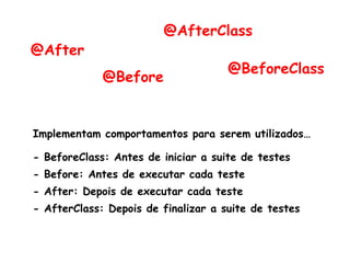 @BeforeClass
@Before
@After
@AfterClass
Implementam comportamentos para serem utilizados…
- BeforeClass: Antes de iniciar a suite de testes
- Before: Antes de executar cada teste
- After: Depois de executar cada teste
- AfterClass: Depois de finalizar a suite de testes
 