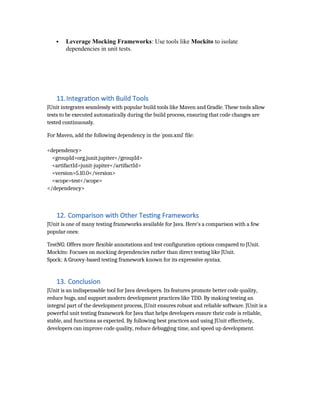  Leverage Mocking Frameworks: Use tools like Mockito to isolate
dependencies in unit tests.
Keep Tests Independent: Ensure tests don’t depend on each other to avoid
cascading failures
11.Integration with Build Tools
JUnit integrates seamlessly with popular build tools like Maven and Gradle. These tools allow
tests to be executed automatically during the build process, ensuring that code changes are
tested continuously.
For Maven, add the following dependency in the `pom.xml` file:
<dependency>
<groupId>org.junit.jupiter</groupId>
<artifactId>junit-jupiter</artifactId>
<version>5.10.0</version>
<scope>test</scope>
</dependency>
12. Comparison with Other Testing Frameworks
JUnit is one of many testing frameworks available for Java. Here's a comparison with a few
popular ones:
TestNG: Offers more flexible annotations and test configuration options compared to JUnit.
Mockito: Focuses on mocking dependencies rather than direct testing like JUnit.
Spock: A Groovy-based testing framework known for its expressive syntax.
13. Conclusion
JUnit is an indispensable tool for Java developers. Its features promote better code quality,
reduce bugs, and support modern development practices like TDD. By making testing an
integral part of the development process, JUnit ensures robust and reliable software. JUnit is a
powerful unit testing framework for Java that helps developers ensure their code is reliable,
stable, and functions as expected. By following best practices and using JUnit effectively,
developers can improve code quality, reduce debugging time, and speed up development.
 