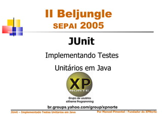 II Beljungle
                             SEPAI              2005
                                        JUnit
                        Implementando Testes
                              Unitários em Java




                         br.groups.yahoo.com/group/xpnorte
JUnit – Implementado Testes Unitários em Java     Por Manoel Pimentel - Fundador do XPNorte
 
