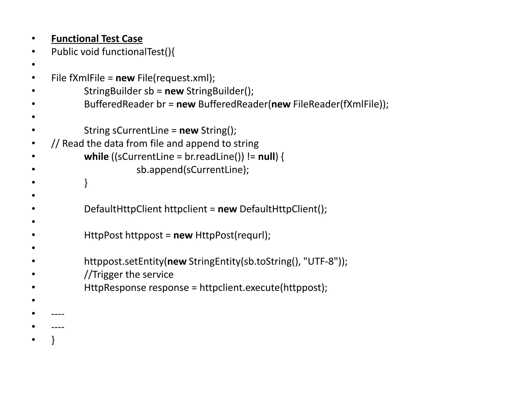 • Functional Test Case
• Public void functionalTest(){
•
• File fXmlFile = new File(request.xml);
• StringBuilder sb = new StringBuilder();
• BufferedReader br = new BufferedReader(new FileReader(fXmlFile));
•
• String sCurrentLine = new String();
• // Read the data from file and append to string
• while ((sCurrentLine = br.readLine()) != null) {
• sb.append(sCurrentLine);
• }
•
• DefaultHttpClient httpclient = new DefaultHttpClient();
•
• HttpPost httppost = new HttpPost(requrl);
•
• httppost.setEntity(new StringEntity(sb.toString(), "UTF-8"));
• //Trigger the service
• HttpResponse response = httpclient.execute(httppost);
•
• ----
• ----
• }
 