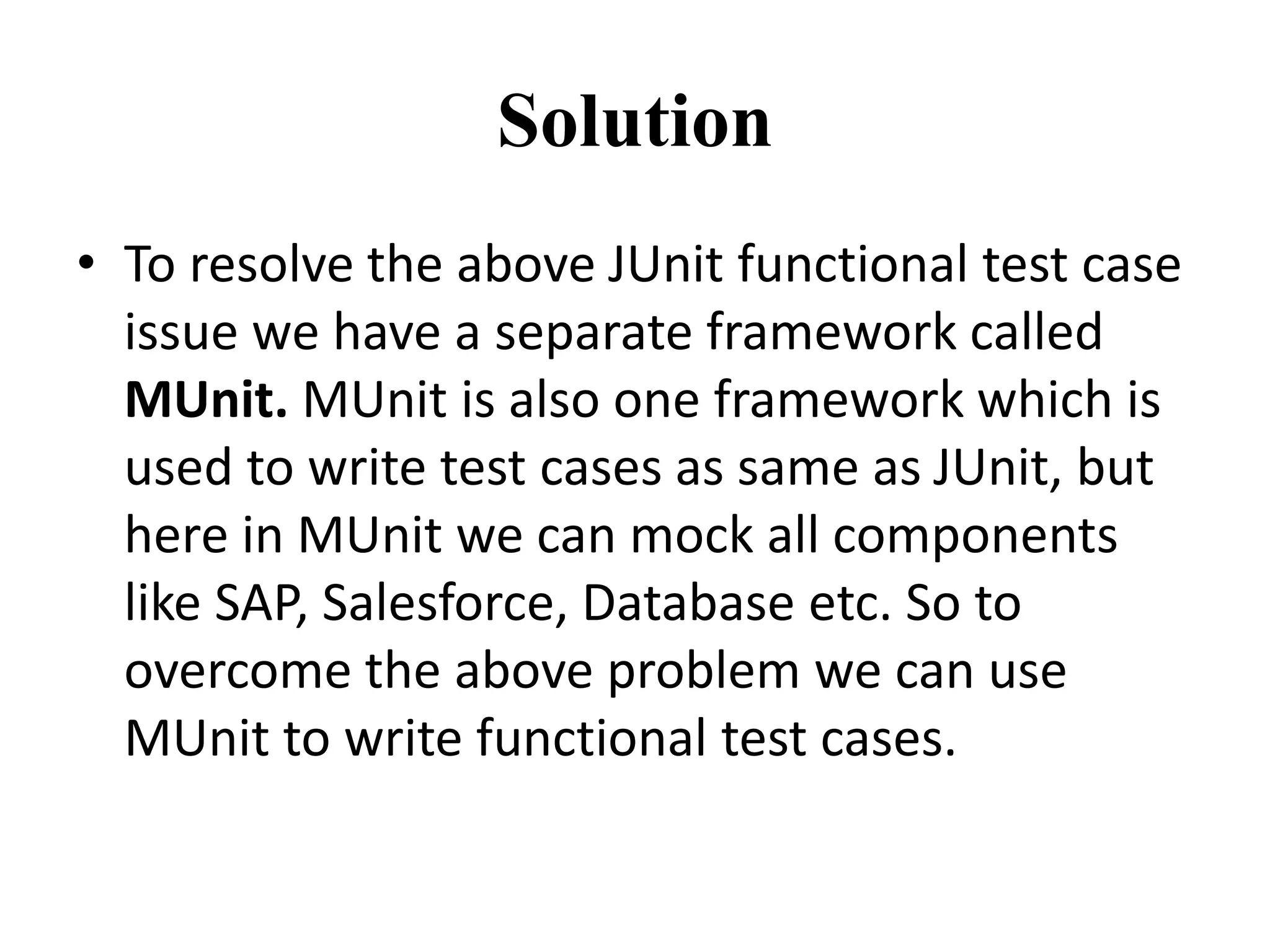 Solution
• To resolve the above JUnit functional test case
issue we have a separate framework called
MUnit. MUnit is also one framework which is
used to write test cases as same as JUnit, but
here in MUnit we can mock all components
like SAP, Salesforce, Database etc. So to
overcome the above problem we can use
MUnit to write functional test cases.
 